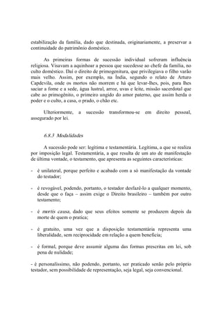estabilização  da  família,  dado  que  destinada,  originariamente,  a  preservar  a 
continuidade do patrimônio doméstico. 
As  primeiras  formas  de  sucessão  individual  sofreram  influência 
religiosa. Visavam a aquinhoar a pessoa que sucedesse ao chefe da família, no 
culto doméstico. Daí o direito de primogenitura, que privilegiava o filho varão 
mais  velho.  Assim,  por  exemplo,  na  Índia,  segundo  o  relato  de  Arturo 
Capdevila, onde  os  mortos  não  morrem e há que  levar­lhes,  pois,  para lhes 
saciar a fome e a sede, água lustral, arroz, uvas e leite, missão sacerdotal que 
cabe ao primogênito, o primeiro ungido do amor paterno, que assim herda o 
poder e o culto, a casa, o prado, o chão etc. 
Ulteriormente,  a  sucessão  transformou­se  em  direito  pessoal, 
assegurado por lei. 
6.8.3  Modalidades 
A sucessão pode ser: legítima e testamentária. Legítima, a que se realiza 
por imposição legal. Testamentária, a que resulta de um ato de manifestação 
de última vontade, o testamento, que apresenta as seguintes características: 
­  é unilateral, porque perfeito e acabado com a só manifestação da vontade 
do testador; 
­  é revogável, podendo, portanto, o testador desfazê­lo a qualquer momento, 
desde que  o faça  –  assim exige o  Direito brasileiro  – também por  outro 
testamento; 
­  é  mortis  causa,  dado  que  seus  efeitos  somente  se  produzem  depois  da 
morte de quem o pratica; 
­  é  gratuito,  uma  vez  que  a  disposição  testamentária  representa  uma 
liberalidade, sem reciprocidade em relação a quem beneficia; 
­  é formal, porque deve  assumir alguma das formas prescritas  em  lei,  sob 
pena de nulidade; 
­ é personalíssimo,  não podendo,  portanto, ser praticado  senão  pelo próprio 
testador, sem possibilidade de representação, seja legal, seja convencional.
 