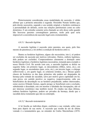 Historicamente  consideradas  essas  modalidades  de  sucessão,  é  válido 
afirmar que  a primeira antecedeu  à segunda.  Orosimbo  Nonato  lembra que, 
pelo direito sucessório, segundo o seu sentido original, o herdeiro continuava 
a  personalidade  do  defunto,  assim  nas  relações  patrimoniais  como  no  culto 
doméstico. E um estranho somente seria chamado ao zelo desse culto quando 
hão  houvesse  parentes  consangüíneos  paternos,  razão  pela  qual  seria 
impossível a coexistência da sucessão legal com a testamentária. 
6.8.3.1  Sucessão legítima 
A  sucessão  legítima  é  sucessão  entre  parentes,  aos  quais,  pelo  fato 
mesmo do parentesco, a lei atribui a condição de herdeiros entre si. 
Dentre os herdeiros legítimos, alguns são necessários, isto é, só podem 
ser excluídos da sucessão por motivos relevantes. Outros, embora legítimos, 
dela  podem  ser  excluídos.  Compreendemos  claramente  a  distinção  entre 
herdeiros legítimos e herdeiros legítimos necessários, tomando para exemplo o 
nosso  Direito  Civil.  De  acordo  com  este,  a  sucessão  legítima  se  defere  na 
seguinte  linha:  em  primeiro  lugar,  os  descendentes  (filhos,  netos,  etc.),  em 
segundo lugar, os ascendentes (pais, avós, etc.), em terceiro lugar, o cônjuge 
sobrevivente  e,  em  quarto  lugar,  os  colaterais  (irmãos,  etc.).  Dessas  quatro 
classes  de  herdeiros  os  das  duas  primeiras  não  podem  ser  despojados  da 
herança pela vontade do sucedido, salvo por motivo grave capitulado em lei, 
cuja  prova,  em  sentido  positivo  ou  negativo,  respectivamente,  cabe  aos 
beneficiários da deserdação ou ao herdeiro prejudicado, ambos interessados, 
como escreve Orlando Gomes, aquele porque se beneficiará com a exclusão, 
substituindo o deserdado, este em mostrar a falsidade das increpações, não só 
por  interesse  econômico  mas  também  moral.  Os  citados  nas  duas  últimas, 
embora  herdeiros  legítimos,  podem  ser  privados  da  herança,  desde  que  o 
sucedido deixe testamento que não os contemple. 
6.8.3.2  Sucessão testamentária 
A lei faculta ao indivíduo dispor, conforme a sua vontade, sobre seus 
bens  para  depois  de  sua  morte.  A  sucessão  que  resulta  de  ato  de  última 
vontade  é  a  testamentária  que,  no  entender  de  Carlos  Maximiliano  (1874­
 