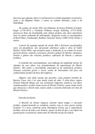 decorreu que algumas obras se inclinassem no sentido dogmático ou positivo, 
como  a  de  Stéphane  Pütter,  e  outras  no  sentido  filosófico,  como  a  de 
Nettelbladt. 
No começo do século XIX, sob influência de Georg Wilhelm Friedrich 
Hegel  (1770­1831)  e  Friedrich  Wilhelm  Joseph  Schelling  (1775­1854), 
procura­se fazer da enciclopédia uma ciência própria, não mero repositório 
mais ou menos ordenado de informações. Surgiram, assim, as enciclopédias 
de Karl Pütter, Friedlaender, Rudhart, Heinrich Ahrens (1808­1874), Walter e 
outros. 
A partir  da  segunda metade  do  século XIX a  literatura enciclopédica 
entra  em  decadência,  não  merecendo  referência  senão  à  obra  de  Adolf 
Merkel (1836­1896), cuja primeira parte  é dedicada já ao estudo da teoria 
geral do direito: conceito, caracteres, divisão e gênese do Direito; elementos, 
divisão  e  gênese  das  relações  jurídicas;  aplicação  do  Direito  e  ciências 
jurídicas. 
O trabalho dos enciclopedistas, sem embargo da amplitude teórica de 
algumas  de  suas  obras,  era,  principalmente,  de  organização  do  Direito 
positivo.  Não  podia  a  enciclopédia  emancipar­se  da  experiência  jurídica, 
alcançar  conceitos  gerais  e  servir,  assim,  de  instrumento  útil  para  um 
conhecimento jurídico de base não empírica. 
Adquirir  uma  idéia  sucinta  das  parcelas,  como  pondera  Eusébio  de 
Queiroz  Lima,  não  é  ter  uma  noção  exata  do  todo.  E  além  disso,  repara 
Ernesto Eduardo  Borga, por sua  orientação empirista, atendo­se  aos fatos, 
somente poderia resultar numa teoria do Direito Positivo, nunca numa teoria 
que abarcasse o direito todo, menos ainda o conceito elaborado em vista do 
Direito Positivo. 
Filosofia do direito 
A  filosofia  do  direito  integrou,  durante  muito  tempo,  o  currículo 
jurídico,  proporcionando  ao  estudante  contato  com  as  mais  gerais  noções 
jurídicas.  E é certo, conforme  anota  Huntington  Cairns, que  a especulação 
jurídica, através de toda a sua história, apesar do fato de que o seu objeto em 
grande parte é existencial, tomou mais da filosofia do que da ciência.
 