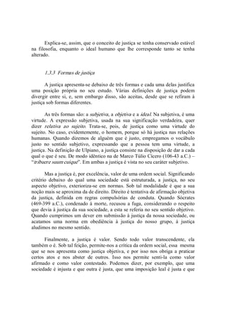 Explica­se, assim, que o conceito de justiça se tenha conservado estável 
na  filosofia,  enquanto  o  ideal  humano  que  lhe  corresponde  tanto  se  tenha 
alterado.
1.3.3  Formas de justiça 
A justiça apresenta­se debaixo de três formas e cada uma delas justifica 
uma  posição  própria  no  seu  estudo.  Várias  definições  de  justiça  podem 
divergir entre si, e,  sem  embargo disso, são  aceitas, desde que se refiram à 
justiça sob formas diferentes. 
As três formas são: a subjetiva, a objetiva e a ideal. Na subjetiva, é uma 
virtude.  A  expressão  subjetiva,  usada  na  sua  significação  verdadeira,  quer 
dizer  relativa  ao  sujeito.  Trata­se,  pois,  de  justiça  como  uma  virtude  do 
sujeito. No caso, evidentemente, o homem, porque só há justiça nas relações 
humanas.  Quando  dizemos  de  alguém que  é justo, empregamos  o  vocábulo 
justo  no  sentido  subjetivo,  expressando  que  a  pessoa  tem  uma  virtude,  a 
justiça. Na definição de Ulpiano, a justiça consiste na disposição de dar a cada 
qual o que é seu. De modo idêntico na de Marco Túlio Cícero (106­43 a.C.) – 
“tribuere suum cuique”. Em ambas a justiça é vista no seu caráter subjetivo. 
Mas a justiça é, por excelência, valor de uma ordem social. Significando 
critério  debaixo  do  qual  uma  sociedade  está  estruturada,  a  justiça,  no  seu 
aspecto objetivo, exterioriza­se em  normas. Sob tal  modalidade é  que a  sua 
noção mais se aproxima da de direito. Direito é tentativa de afirmação objetiva 
da  justiça,  definida  em  regras  compulsórias  de  conduta.  Quando  Sócrates 
(469­399 a.C.), condenado à  morte, recusou a fuga, considerando o respeito 
que devia à justiça da sua sociedade, a esta se referia no seu sentido objetivo. 
Quando cumprimos um dever em submissão à justiça da nossa sociedade, ou 
acatamos  uma  norma  em  obediência  à  justiça  do  nosso  grupo,  à  justiça 
aludimos no mesmo sentido. 
Finalmente,  a  justiça  é  valor.  Sendo  todo  valor  transcendente,  ela 
também o é. Sob tal feição, permite­nos a crítica da ordem social, essa  mesma 
que  se  nos apresenta como  justiça objetiva,  e  por  isso  nos obriga  a praticar 
certos  atos  e  nos  abster  de  outros.  Isso  nos  permite  senti­la  como  valor 
afirmado  e  como  valor  contestado.  Podemos  dizer,  por  exemplo,  que  uma 
sociedade é injusta e que outra é justa, que uma imposição leal é justa e que
 
