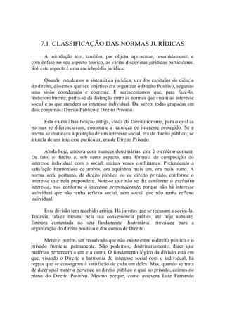 7.1  CLASSIFICAÇÃO DAS NORMAS JURÍDICAS 
A  introdução  tem,  também,  por  objeto,  apresentar,  resumidamente,  e 
com ênfase no seu aspecto teórico, as várias disciplinas jurídicas particulares. 
Sob este aspecto é uma enciclopédia jurídica. 
Quando estudamos a sistemática jurídica, um dos capítulos da ciência 
do direito, dissemos que seu objetivo era organizar o Direito Positivo, segundo 
uma  visão  coordenada  e  coerente.  E  acrescentamos  que,  para  fazê­lo, 
tradicionalmente, partia­se da distinção entre as normas que visam ao interesse 
social e as que atendem ao interesse individual. Daí serem todas grupadas em 
dois conjuntos: Direito Público e Direito Privado. 
Esta é uma classificação antiga, vinda do Direito romano, para o qual as 
normas se  diferenciavam,  consoante  a natureza  do interesse protegido.  Se a 
norma se destinava à proteção de um interesse social, era de direito público; se 
à tutela de um interesse particular, era de Direito Privado. 
Ainda hoje, embora com nuances doutrinárias, este é o critério comum. 
De  fato,  o  direito  é,  sob  certo  aspecto,  uma  fórmula  de  composição  do 
interesse  individual  com  o  social,  muitas  vezes  conflitantes.  Pretendendo  a 
satisfação  harmoniosa  de  ambos,  ora  aquinhoa  mais  um,  ora  mais  outro.  A 
norma  será,  portanto,  de  direito  público  ou  de  direito  privado,  conforme  o 
interesse que nela prepondere. Note­se que não se diz conforme o exclusivo 
interesse, mas conforme o  interesse  preponderante,  porque não há  interesse 
individual  que  não  tenha  reflexo  social,  nem  social  que  não  tenha  reflexo 
individual. 
Essa divisão tem recebido crítica. Há juristas que se recusam a aceitá­la. 
Todavia,  talvez  mesmo  pela  sua  conveniência  prática,  até  hoje  subsiste. 
Embora  contestada  no  seu  fundamento  doutrinário,  prevalece  para  a 
organização do direito positivo e dos cursos de Direito. 
Merece, porém, ser ressalvado que não existe entre o direito público e o 
privado  fronteira  permanente.  Não  podemos,  doutrinariamente,  dizer  que 
matérias pertencem a um e a outro. O fundamento lógico da divisão está em 
que,  visando  o  Direito  a  harmonia  do  interesse  social  com  o  individual,  há 
regras que se consagram à satisfação de cada um deles. Mas, quando se trata 
de dizer qual matéria pertence ao direito público e qual ao privado, caímos no 
plano  do  Direito  Positivo.  Mesmo  porque,  como  assevera  Luiz  Fernando
 