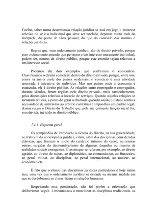 Coelho, saber numa determinada relação jurídica se está em jogo o interesse 
coletivo ou se é o individual que deve ser tutelado, depende  muito  mais do 
intérprete,  do  ponto  de  vista  pessoal,  do  que  do  conteúdo  das  normas  e 
relações jurídicas. 
Regras que, num ordenamento jurídico, são de direito privado, porque 
esse ordenamento entende que pertinem a um interesse meramente individual, 
podem ser, noutro, de direito público, porque este entende sejam relativas a 
um interesse social. 
Podemos  dar  dois  exemplos  que  confirmam  o  comentário. 
Classificamos o direito comercial dentro do direito privado, porque, entre nós, 
como  na  maior  parte  dos  países  ocidentais,  o  comércio  é  uma  atividade 
reservada  à  iniciativa  do  indivíduo.  Mas  nos  países  onde  a  economia  é 
estatizada, ele é direito público. As relações entre empregado e empregador, 
durante  séculos,  foram  regidas  pelo  direito  privado,  mais  particularmente, 
pelas disposições relativas à locação de serviços. Quando aquelas relações se 
tornaram críticas, a ponto de gerar a chamada questão social, o Estado sentiu a 
necessidade de subtraí­las ao arbítrio contratual e impor­lhes um padrão legal. 
Assim surgiu o Direito do Trabalho que, pela sua eminente função social foi, 
sem dúvida, incluído no direito público. 
7.1.1  Esquema geral 
Os compêndios de introdução à ciência do Direito, na sua generalidade, 
ao tratarem da enciclopédia jurídica, citam, além das disciplinas consideradas 
clássicas,  que  formam  o  miolo  do  currículo  mínimo  do  curso,  numerosas 
outras,  surgidas  do  desmembramento  de  algumas  daquelas  ou  mesmo  de 
realidades sociais emergentes. É assim que se referem, por exemplo, ao direito 
agrário, ao direito de minas, ao diplomático, ao cosmonáutico, ao financeiro, 
ao  penal  militar,  ao  disciplinar,  ao  penal  internacional,  ao  nuclear,  ao 
econômico etc. 
É fato que o elenco das disciplinas jurídicas particulares é hoje muito 
rico, uma vez que o ordenamento jurídico se estende na  mesma  medida em 
que se desdobram e se diversificam as relações humanas. 
Respeitando  essa  ponderação,  não  foi  porém  a  orientação  que 
deliberamos seguir. Limitamo­nos a mencionar as disciplinas tradicionais, as
 