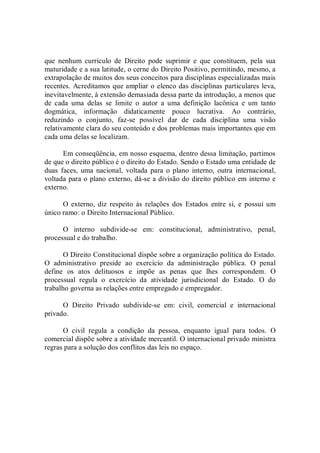 que  nenhum  currículo  de  Direito  pode  suprimir  e  que  constituem,  pela  sua 
maturidade e a sua latitude, o cerne do Direito Positivo, permitindo, mesmo, a 
extrapolação de muitos dos seus conceitos para disciplinas especializadas mais 
recentes. Acreditamos que ampliar o elenco das disciplinas particulares leva, 
inevitavelmente, à extensão demasiada dessa parte da introdução, a menos que 
de  cada  uma  delas  se  limite  o  autor  a  uma  definição  lacônica  e  um  tanto 
dogmática,  informação  didaticamente  pouco  lucrativa.  Ao  contrário, 
reduzindo  o  conjunto,  faz­se  possível  dar  de  cada  disciplina  uma  visão 
relativamente clara do seu conteúdo e dos problemas mais importantes que em 
cada uma delas se localizam. 
Em conseqüência, em nosso esquema, dentro dessa limitação, partimos 
de que o direito público é o direito do Estado. Sendo o Estado uma entidade de 
duas  faces,  uma  nacional,  voltada  para  o plano  interno,  outra  internacional, 
voltada para o plano externo, dá­se a divisão do direito público em interno e 
externo. 
O  externo,  diz  respeito  às  relações  dos  Estados  entre si,  e  possui  um 
único ramo: o Direito Internacional Público. 
O  interno  subdivide­se  em:  constitucional,  administrativo,  penal, 
processual e do trabalho. 
O Direito Constitucional dispõe sobre a organização política do Estado. 
O  administrativo  preside  ao  exercício  da  administração  pública.  O  penal 
define  os  atos  delituosos  e  impõe  as  penas  que  lhes  correspondem.  O 
processual  regula  o  exercício  da  atividade  jurisdicional  do  Estado.  O  do 
trabalho governa as relações entre empregado e empregador. 
O  Direito  Privado  subdivide­se  em:  civil,  comercial  e  internacional 
privado. 
O  civil  regula  a  condição  da  pessoa,  enquanto  igual  para  todos.  O 
comercial dispõe sobre a atividade mercantil. O internacional privado ministra 
regras para a solução dos conflitos das leis no espaço.
 