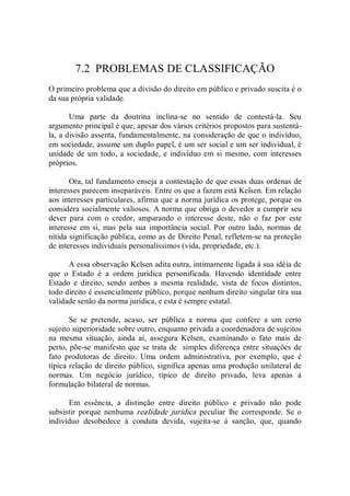 7.2  PROBLEMAS DE CLASSIFICAÇÃO 
O primeiro problema que a divisão do direito em público e privado suscita é o 
da sua própria validade. 
Uma  parte  da  doutrina  inclina­se  no  sentido  de  contestá­la.  Seu 
argumento principal é que, apesar dos vários critérios propostos para sustentá­ 
la, a divisão assenta, fundamentalmente, na consideração de que o indivíduo, 
em sociedade, assume um duplo papel, é um ser social e um ser individual, é 
unidade de um todo, a sociedade, e indivíduo em si mesmo, com  interesses 
próprios.
Ora, tal fundamento enseja a contestação de que essas duas ordenas de 
interesses parecem inseparáveis. Entre os que a fazem está Kelsen. Em relação 
aos interesses particulares, afirma que a norma jurídica os protege, porque os 
considera socialmente valiosos. A norma que obriga o devedor a cumprir seu 
dever  para  com  o  credor,  amparando  o  interesse  deste,  não  o  faz  por  este 
interesse em si, mas pela sua importância social. Por outro  lado, normas de 
nítida significação pública, como as de Direito Penal, refletem­se na proteção 
de interesses individuais personalíssimos (vida, propriedade, etc.). 
A essa observação Kelsen adita outra, intimamente ligada à sua idéia de 
que  o  Estado  é  a  ordem  jurídica  personificada.  Havendo  identidade  entre 
Estado  e  direito,  sendo  ambos  a  mesma  realidade,  vista  de  focos  distintos, 
todo direito é essencialmente público, porque nenhum direito singular tira sua 
validade senão da norma jurídica, e esta é sempre estatal. 
Se  se  pretende,  acaso,  ser  pública  a  norma  que  confere  a  um  certo 
sujeito superioridade sobre outro, enquanto privada a coordenadora de sujeitos 
na  mesma  situação,  ainda  aí,  assegura  Kelsen,  examinando  o  fato  mais  de 
perto, põe­se manifesto que se trata de  simples diferença entre situações de 
fato  produtoras  de  direito.  Uma  ordem  administrativa,  por  exemplo,  que  é 
típica relação de direito público, significa apenas uma produção unilateral de 
normas.  Um  negócio  jurídico,  típico  de  direito  privado,  leva  apenas  à 
formulação bilateral de normas. 
Em  essência,  a  distinção  entre  direito  público  e  privado  não  pode 
subsistir  porque  nenhuma  realidade  jurídica  peculiar  lhe  corresponde.  Se  o 
indivíduo  desobedece  à  conduta  devida,  sujeita­se  à  sanção,  que,  quando
 