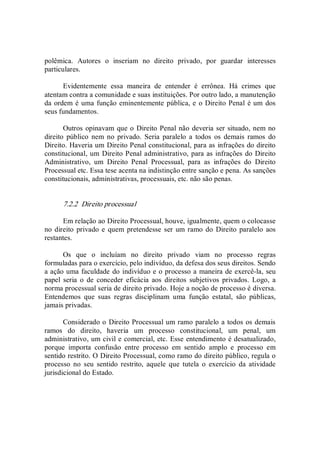 polêmica.  Autores  o  inseriam  no  direito  privado,  por  guardar  interesses 
particulares. 
Evidentemente  essa  maneira  de  entender  é  errônea.  Há  crimes  que 
atentam contra a comunidade e suas instituições. Por outro lado, a manutenção 
da ordem é uma função eminentemente pública, e o Direito Penal é um dos 
seus fundamentos. 
Outros opinavam que o Direito Penal não deveria ser situado, nem no 
direito  público  nem  no  privado.  Seria  paralelo  a  todos  os  demais  ramos  do 
Direito. Haveria um Direito Penal constitucional, para as infrações do direito 
constitucional, um Direito Penal administrativo, para as infrações do Direito 
Administrativo,  um  Direito  Penal  Processual,  para  as  infrações  do  Direito 
Processual etc. Essa tese acenta na indistinção entre sanção e pena. As sanções 
constitucionais, administrativas, processuais, etc. não são penas. 
7.2.2  Direito processual 
Em relação ao Direito Processual, houve, igualmente, quem o colocasse 
no direito  privado e quem pretendesse ser  um ramo do  Direito paralelo  aos 
restantes. 
Os  que  o  incluíam  no  direito  privado  viam  no  processo  regras 
formuladas para o exercício, pelo indivíduo, da defesa dos seus direitos. Sendo 
a ação uma faculdade do indivíduo e o processo a maneira de exercê­la, seu 
papel  seria  o  de  conceder  eficácia  aos  direitos  subjetivos  privados.  Logo,  a 
norma processual seria de direito privado. Hoje a noção de processo é diversa. 
Entendemos  que  suas  regras  disciplinam  uma  função  estatal,  são  públicas, 
jamais privadas. 
Considerado o Direito Processual um ramo paralelo a todos os demais 
ramos  do  direito,  haveria  um  processo  constitucional,  um  penal,  um 
administrativo, um civil e comercial, etc. Esse entendimento é desatualizado, 
porque  importa  confusão  entre  processo  em  sentido  amplo  e  processo  em 
sentido restrito. O Direito Processual, como ramo do direito público, regula o 
processo  no  seu  sentido  restrito,  aquele  que  tutela  o  exercício  da  atividade 
jurisdicional do Estado.
 