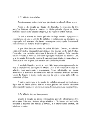 7.2.3  Direito do trabalho 
Problemas mais sérios, ainda hoje questionáveis, são referidos a seguir. 
Assim  o  da  posição  do  Direito  do  Trabalho.  A  propósito,  há  três 
posições  distintas:  alguns  o  colocam  no  direito  privado,  alguns  no  direito 
público e outros numa terceira categoria, a das regras de ordem pública. 
Os  que  o  situam  no  direito  privado  são  hoje  minoria.  Apegam­se  à 
consideração  de  que  o  direito  do  trabalho  é  protecionista  de  interesses  do 
empregado. Até mesmo a relação entre empregado e empregador é contratual, 
e os contratos são matéria de direito privado. 
A  par  disso  invocam  razão  de  ordem  histórica.  Outrora,  as  relações 
entre empregado e empregador eram regidas pelo Código Civil e pelo Código 
Comercial,  nos  capítulos  referentes  à  locação  de  serviços.  Tais  capítulos 
teriam evoluído, a ponto de criar uma legislação autônoma, do trabalho. Ora, 
se a  legislação do trabalho evoluiu desses campos do direito privado, ela deve 
fidelidade às suas origens, continuando uma disciplina privada. 
A verdade histórica, porém, é outra. Não houve esta suposta evolução, 
mas  o arrendamento das regras  de  Direito  Civil e  do  comercial  da  área  das 
relações  entre  empregado  e  empregador.  Foram  substituídas  por  outras, 
imperativas e motivadas por uma razão política veemente, públicas, portanto. 
Como  diz  Ripert,  o  direito  social  criou­se  de  um  só  golpe  pelo  poder  da 
autoridade pública. 
A outros parece que a  legislação do  trabalho não pode ser incluída, a 
rigor, nem no direito público nem no privado, porque suas normas custodiam 
interesses individuais, por um motivo social. Seriam, assim, de ordem pública. 
7.2.4  Direito internacional privado 
Quanto  à  posição  do  direito  internacional  privado,  identificamos  três 
orientações diferentes.  Autores há que dividem o Direito em internacional e 
nacional,  o  nacional  em  público  e  privado,  e  o  internacional  também,  em 
público e privado.
 