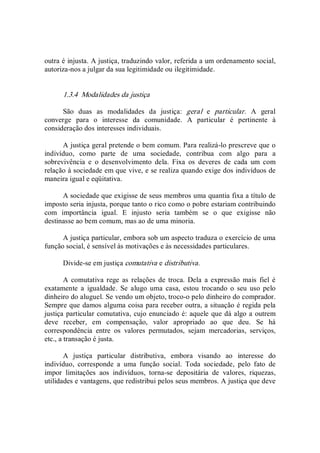 outra é injusta. A justiça, traduzindo valor, referida a um ordenamento social, 
autoriza­nos a julgar da sua legitimidade ou ilegitimidade. 
1.3.4  Modalidades da justiça 
São  duas  as  modalidades  da  justiça:  geral  e  particular.  A  geral 
converge  para  o  interesse  da  comunidade.  A  particular  é  pertinente  à 
consideração dos interesses individuais. 
A justiça geral pretende o bem comum. Para realizá­lo prescreve que o 
indivíduo,  como  parte  de  uma  sociedade,  contribua  com  algo  para  a 
sobrevivência  e  o  desenvolvimento  dela.  Fixa  os  deveres  de  cada  um  com 
relação à sociedade em que vive, e se realiza quando exige dos indivíduos de 
maneira igual e eqüitativa. 
A sociedade que exigisse de seus membros uma quantia fixa a título de 
imposto seria injusta, porque tanto o rico como o pobre estariam contribuindo 
com  importância  igual.  E  injusto  seria  também  se  o  que  exigisse  não 
destinasse ao bem comum, mas ao de uma minoria. 
A justiça particular, embora sob um aspecto traduza o exercício de uma 
função social, é sensível às motivações e às necessidades particulares. 
Divide­se em justiça comutativa e distributiva. 
A  comutativa  rege  as  relações  de  troca.  Dela  a  expressão  mais  fiel  é 
exatamente  a  igualdade.  Se  alugo  uma  casa,  estou  trocando  o  seu  uso  pelo 
dinheiro do aluguel. Se vendo um objeto, troco­o pelo dinheiro do comprador. 
Sempre que damos alguma coisa para receber outra, a situação é regida pela 
justiça particular comutativa, cujo enunciado é: aquele que dá algo a outrem 
deve  receber,  em  compensação,  valor  apropriado  ao  que  deu.  Se  há 
correspondência  entre  os  valores  permutados,  sejam  mercadorias,  serviços, 
etc., a transação é justa. 
A  justiça  particular  distributiva,  embora  visando  ao  interesse  do 
indivíduo,  corresponde  a  uma  função  social.  Toda  sociedade,  pelo  fato  de 
impor  limitações  aos  indivíduos,  torna­se  depositária  de  valores,  riquezas, 
utilidades e vantagens, que redistribui pelos seus membros. A justiça que deve
 