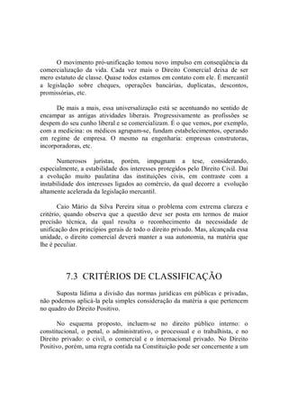 O movimento pró­unificação tomou novo impulso em conseqüência da 
comercialização  da  vida.  Cada  vez  mais  o  Direito  Comercial  deixa  de  ser 
mero estatuto de classe. Quase todos estamos em contato com ele. É mercantil 
a  legislação  sobre  cheques,  operações  bancárias,  duplicatas,  descontos, 
promissórias, etc. 
De mais a mais, essa universalização está se acentuando no sentido de 
encampar  as  antigas  atividades  liberais.  Progressivamente  as  profissões  se 
despem do seu cunho liberal e se comercializam. É o que vemos, por exemplo, 
com a medicina: os médicos agrupam­se, fundam estabelecimentos, operando 
em  regime  de  empresa.  O  mesmo  na  engenharia:  empresas  construtoras, 
incorporadoras, etc. 
Numerosos  juristas,  porém,  impugnam  a  tese,  considerando, 
especialmente, a estabilidade dos interesses protegidos pelo Direito Civil. Daí 
a  evolução  muito  paulatina  das  instituições  civis,  em  contraste  com  a 
instabilidade dos interesses ligados ao comércio, da qual decorre a  evolução 
altamente acelerada da legislação mercantil. 
Caio  Mário  da  Silva  Pereira  situa  o  problema  com  extrema  clareza  e 
critério,  quando  observa  que  a  questão  deve  ser  posta  em  termos  de  maior 
precisão  técnica,  da  qual  resulta  o  reconhecimento  da  necessidade  de 
unificação dos princípios gerais de todo o direito privado. Mas, alcançada essa 
unidade, o direito comercial deverá manter a sua autonomia, na matéria que 
lhe é peculiar. 
7.3  CRITÉRIOS DE CLASSIFICAÇÃO 
Suposta lídima a divisão das normas jurídicas em públicas e privadas, 
não podemos aplicá­la pela simples consideração da matéria a que pertencem 
no quadro do Direito Positivo. 
No  esquema  proposto,  incluem­se  no  direito  público  interno:  o 
constitucional,  o  penal,  o  administrativo,  o  processual  e  o  trabalhista,  e  no 
Direito  privado:  o  civil,  o  comercial  e  o  internacional  privado.  No  Direito 
Positivo, porém, uma regra contida na Constituição pode ser concernente a um
 
