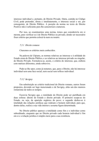 interesse individual e, portanto, de Direito Privado. Outra, contida no Código 
Civil,  pode  pretender,  direta  e  imediatamente,  o  interesse  social  e  ser,  por 
conseguinte,  de  Direito  Público.  A  posição  da  norma  no  texto  de  Direito 
Positivo não é suficiente para lhe caracterizar a natureza. 
Por  isso,  ao  examinarmos  uma  norma,  temos  que  considerá­la  em  si 
mesma, para verificar se é de Direito Público ou privado, donde ser necessário 
fixar critério que permita colocá­la num ou noutro. 
7.3.1  Direito romano 
Citaremos os critérios mais conhecidos. 
Na palavra de Ulpiano, as normas relativas ao interesse e à utilidade do 
Estado eram de Direito Público, e as relativas ao interesse privado ou singular, 
de Direito Privado. Formulava­se, assim, o critério do interesse, que, embora 
com matizes diferentes, ainda sobrevive. 
Pode­se­lhe opor, como já notamos, que, para o Direito, não há interesse 
individual sem uma face social, nem social sem reflexo individual. 
7.3.2  Savigny 
Em substituição ao critério tradicional do Direito romano, outros foram 
propostos, devendo ser logo mencionado o de Savigny, aliás um dos maiores 
romanistas de todos os tempos. 
Escrevia  Savigny  que,  a  totalidade  do  Direito  pode  ser  partilhada  em 
duas  esferas:  direito  do  Estado  e  direito  privado.  O  primeiro  ocupa­se  do 
Estado,  ou  seja,  da  aparição  orgânica  do  povo;  o  segundo  dedica­se  à 
totalidade das relações jurídicas que rodeiam o homem individual, para que, 
dentro delas, realize a sua vida interior e assuma figura determinada. 
No Direito público aparece a totalidade como fim e o indivíduo como 
subordinado, enquanto que no Direito privado cada homem individual é fim 
em si e a relação jurídica é simples meio para a sua existência.
 