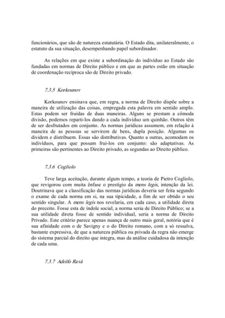funcionários, que são de natureza estatutária. O Estado dita, unilateralmente, o 
estatuto da sua situação, desempenhando papel subordinador. 
As relações em que existe a subordinação do indivíduo ao Estado são 
fundadas em normas de Direito público e em que as partes estão em situação 
de coordenação recíproca são de Direito privado. 
7.3.5  Korkounov 
Korkounov ensinava que, em regra, a norma de Direito dispõe sobre a 
maneira de utilização das coisas, empregada esta palavra em sentido amplo. 
Estas  podem  ser  fruídas  de  duas  maneiras.  Alguns  se  prestam  a  cômoda 
divisão, podemos reparti­los dando a cada indivíduo um quinhão. Outros têm 
de ser desfrutados em conjunto. As normas jurídicas assumem, em relação à 
maneira  de  as  pessoas  se  servirem  de  bens,  dupla  posição.  Algumas  os 
dividem e distribuem. Essas são distributivas. Quanto a outras, acomodam os 
indivíduos,  para  que  possam  fruí­los  em  conjunto:  são  adaptativas.  As 
primeiras são pertinentes ao Direito privado, as segundas ao Direito público. 
7.3.6  Cogliolo 
Teve larga aceitação, durante algum tempo, a teoria de Pietro Cogliolo, 
que  revigorou  com  muita  ênfase  o  prestígio  da  mens  legis,  intenção  da  lei. 
Doutrinava que a classificação das normas jurídicas deveria ser feita segundo 
o exame  de cada norma em si, na  sua tipicidade, a  fim de ser  obtido o  seu 
sentido singular. A mens legis nos revelaria, em cada caso, a utilidade direta 
do preceito. Fosse esta de índole social, a norma seria de Direito Público; se a 
sua  utilidade  direta  fosse  de  sentido  individual,  seria  a  norma  de  Direito 
Privado. Este critério parece apenas nuança de outro mais geral, notória que é 
sua afinidade  com o  de  Savigny e  o do  Direito romano, com a só ressalva, 
bastante expressiva, de que a natureza pública ou privada da regra não emerge 
do sistema parcial do direito que integra, mas da análise cuidadosa da intenção 
de cada uma. 
7.3.7  Adolfo Ravà
 
