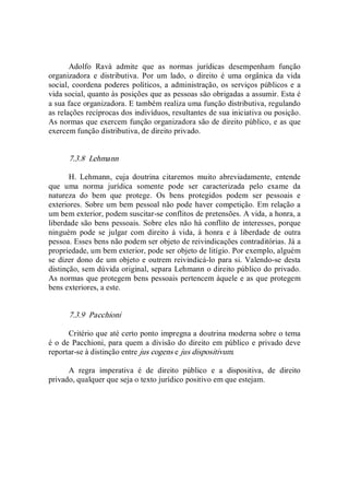 Adolfo  Ravà  admite  que  as  normas  jurídicas  desempenham  função 
organizadora  e  distributiva.  Por  um  lado,  o  direito  é  uma  orgânica  da  vida 
social, coordena poderes políticos, a administração, os serviços públicos e a 
vida social, quanto às posições que as pessoas são obrigadas a assumir. Esta é 
a sua face organizadora. E também realiza uma função distributiva, regulando 
as relações recíprocas dos indivíduos, resultantes de sua iniciativa ou posição. 
As normas que exercem função organizadora são de direito público, e as que 
exercem função distributiva, de direito privado. 
7.3.8  Lehmann 
H.  Lehmann,  cuja  doutrina  citaremos  muito  abreviadamente,  entende 
que  uma  norma  jurídica  somente  pode  ser  caracterizada  pelo  exame  da 
natureza  do  bem  que  protege.  Os  bens  protegidos  podem  ser  pessoais  e 
exteriores. Sobre um bem pessoal não pode haver competição. Em relação a 
um bem exterior, podem suscitar­se conflitos de pretensões. A vida, a honra, a 
liberdade são bens pessoais. Sobre eles não há conflito de interesses, porque 
ninguém  pode  se  julgar  com  direito  à  vida,  à  honra  e  à  liberdade  de  outra 
pessoa. Esses bens não podem ser objeto de reivindicações contraditórias. Já a 
propriedade, um bem exterior, pode ser objeto de litígio. Por exemplo, alguém 
se dizer dono de um objeto e outrem reivindicá­lo para si. Valendo­se desta 
distinção, sem dúvida original, separa Lehmann o direito público do privado. 
As normas que protegem bens pessoais pertencem àquele e as que protegem 
bens exteriores, a este. 
7.3.9  Pacchioni 
Critério que até certo ponto impregna a doutrina moderna sobre o tema 
é o de Pacchioni, para quem a divisão do direito em público e privado deve 
reportar­se à distinção entre jus cogens e jus dispositivum. 
A  regra  imperativa  é  de  direito  público  e  a  dispositiva,  de  direito 
privado, qualquer que seja o texto jurídico positivo em que estejam.
 
