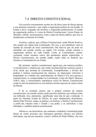 7.4  DIREITO CONSTITUCIONAL 
Um conceito extremamente sucinto nos dá desse ramo do direito apenas 
o seu elemento essencial: o que expõe a organização política de um Estado. O 
Estado é povo, ocupando um território e organizado politicamente. O estudo 
da organização política é o tema do Direito Constitucional. Assim Pontes de 
Miranda o define, laconicamente, como a parte do direito público que fixa os 
fundamentos estruturais do Estado. 
Acontece, todavia, que o Direito Constitucional, sendo Direito Positivo, 
tem sempre por objeto uma Constituição. Por isso, a sua substância varia na 
medida  da  extensão  do  texto  constitucional.  Daí  dizer­se  que  ele  pode  ser 
entendido  em  sentido  restrito  ou  amplo.  Em  restrito,  estuda  somente  a 
organização  política  de  cada  Estado.  Como  as  Constituições,  porém, 
costumam  conter  assuntos  outros  não  pertinentes  àquela  organização,  o 
Direito  Constitucional,  em  sentido  amplo,  expõe  todas  as  matérias  que 
formam a Constituição de um Estado. 
Há, portanto, matéria constitucional, aquela que, por natureza jurídica, 
é constitucional, e matéria que, não sendo constitucional por natureza, passa a 
sê­lo,  desde  que  incluída  na  Constituição.  Exemplificando,  a  divisão  dos 
poderes  é  matéria  constitucional  por  natureza.  As  disposições  referentes  à 
propriedade ou à família são, materialmente, de Direito Civil, mas passam a 
constitucionais, se compreendidas na Constituição. Como diz Djacir Menezes 
(1907),  aliás,  a  extraordinária  importância  social  do  Direito  Constitucional 
reside no fato de penetrarem no seu domínio normas egressas de outros ramos 
do Direito. 
É  de  se  assinalar,  porém,  que  a  própria  essência  da  matéria 
constitucional, em sentido restrito, pelas pressões históricas que influem sobre 
sua  definição,  tem,  atualmente,  significação  mais  lata  do  que  a  indicada.  A 
partir  do  chamado  Estado  de  Direito,  de  cujos  fundamentos  doutrinários, 
afirma Pinto Ferreira, surgiu, na prática e na história, o Direito Constitucional, 
o  perfil  das  relações  entre  o  Estado  e  seu  poder,  e  os  indivíduos  e  suas 
liberdades, é também matéria constitucional. 
Afirma­se, em decorrência, que nenhuma verdadeira Constituição pode 
deixar  de  conter  preceitos  que  outorguem  garantias  eficazes  aos  direitos 
individuais, que devem enumerar, contra o arbítrio do Poder Público. Por isso
 