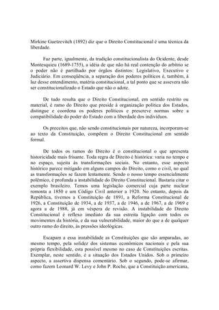 Mirkine Guetzevitch (1892) diz que o Direito Constitucional é uma técnica da 
liberdade. 
Faz parte, igualmente, da tradição constitucionalista do Ocidente, desde 
Montesquieu (1689­1755), a idéia de que não há real contenção do arbítrio se 
o  poder  não  é  partilhado  por  órgãos  distintos:  Legislativo,  Executivo  e 
Judiciário. Em conseqüência, a separação dos poderes políticos é, também, à 
luz desse entendimento, matéria constitucional, a tal ponto que se assevera não 
ser constitucionalizado o Estado que não o adote. 
De  tudo  resulta  que  o  Direito  Constitucional,  em  sentido  restrito  ou 
material,  é ramo do  Direito que preside à organização  política  dos  Estados, 
distingue  e  coordena  os  poderes  políticos  e  prescreve  normas  sobre  a 
compatibilidade do poder do Estado com a liberdade dos indivíduos. 
Os preceitos que, não sendo constitucionais por natureza, incorporam­se 
ao  texto  da  Constituição,  compõem  o  Direito  Constitucional  em  sentido 
formal. 
De  todos  os  ramos  do  Direito  é  o  constitucional  o  que  apresenta 
historicidade mais frisante. Toda regra de Direito é histórica: varia no tempo e 
no  espaço,  sujeita  às  transformações  sociais.  No  entanto,  esse  aspecto 
histórico parece mitigado em alguns campos do Direito, como o civil, no qual 
as transformações se fazem lentamente. Sendo o nosso tempo essencialmente 
polêmico, é profunda a instabilidade do Direito Constitucional. Bastaria citar o 
exemplo  brasileiro.  Temos  uma  legislação  comercial  cuja  parte  nuclear 
remonta  a  1850  e  um  Código  Civil  anterior  a  1920.  No  entanto,  depois  da 
República,  tivemos  a  Constituição  de  1891,  a  Reforma  Constitucional  de 
1926, a Constituição de 1934, a de 1937, a de 1946, a de 1967, a de 1969 e 
agora  a  de  1988,  já  em  véspera  de  revisão.  A  instabilidade  do  Direito 
Constitucional  é  reflexo  imediato  da  sua  estreita  ligação  com  todos  os 
movimentos da história, e da sua vulnerabilidade, maior do que a de qualquer 
outro ramo do direito, às pressões ideológicas. 
Escapam  a  essa  instabilidade  as  Constituições  que  são  amparadas,  ao 
mesmo  tempo,  pela  solidez  dos  sistemas  econômicos  nacionais  e  pela  sua 
própria flexibilidade, esta possível mesmo no caso de Constituições escritas. 
Exemplar,  neste  sentido,  é  a  situação  dos  Estados  Unidos.  Sob  o  primeiro 
aspecto,  a  assertiva  dispensa  comentário.  Sob  o  segundo,  pode­se  afirmar, 
como fazem Leonard W. Levy e John P. Roche, que a Constituição americana,
 