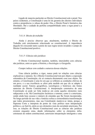 Ligado de maneira particular ao Direito Constitucional está o penal. Nos 
países ocidentais, a Constituição é uma lei de garantia dos direitos individuais 
contra a prepotência e o abuso do poder. Ora, o Direito Penal é limitativo das 
liberdades. Daí o cuidado de perfeita compatibilidade entre a regra penal e a 
constitucional. 
7.4.1.4  Direito do trabalho 
Ainda  é  preciso  observar  que,  atualmente,  também  o  Direito  do 
Trabalho  está  estreitamente  relacionado  ao  constitucional.  A  importância 
daquele foi crescendo tanto a ponto de suas regras terem invadido o campo do 
Direito Constitucional positivo. 
7.4.1.5  Ciências não jurídicas 
O  Direito  Constitucional  mantém,  também,  intercâmbio  com  ciências 
não jurídicas, entre as quais a História, a Sociologia e a Geografia. 
Cumpre indicar com cuidado a natureza dessas relações. 
Uma  ciência  jurídica,  a  rigor,  nunca  pode  ter  relações  com  ciências 
explicativas e naturais. Se o Direito Constitucional tem por objeto a exposição 
sistemática da Constituição, ele só contacta diretamente com esse objeto. No 
entanto, a Constituição é uma lei em que se refletem as condições efetivas de 
um  povo,  e  a  sua  excelência  se  afere  pela  medida  em  que  ela  se  adapta  à 
realidade  social.  Fatores  geográficos,  sociológicos  e  históricos  são  fontes 
materiais  do  Direito  Constitucional.  A  interpretação  construtiva  de  uma 
Constituição  só  pode  ser  feita  tendo­se  em  conta  aqueles  elementos  reais 
subjacentes a ela. Há Constituições lacônicas e remotas, como é a americana, 
sendo ainda hoje escasso o número de emendas que lhe foram incorporadas. 
No longo período de sua vida a América sofreu a extraordinária transformação 
que  todos  presenciamos,  mas  sua  Constituição  manteve­se  intata,  porque  a 
Suprema  Corte  a  interpreta  do  ponto  de  vista  político  num  interpretação 
política e, ao fazê­lo, atém­se aos elementos reais da sociedade americana. Por 
isso,  as  relações  do  Direito  Constitucional  com  as  ciências  não  jurídicas 
existem  enquanto  estas,  dando  informações  sobre  os  elementos  infra­ 
estruturais de ordem constitucional, autorizam interpretação inteligente e uma
 