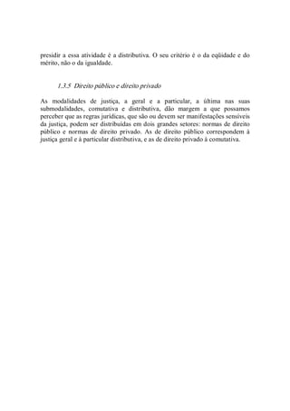 presidir a essa atividade é a distributiva. O seu critério é o da eqüidade e do 
mérito, não o da igualdade. 
1.3.5  Direito público e direito privado 
As  modalidades  de  justiça,  a  geral  e  a  particular,  a  última  nas  suas 
submodalidades,  comutativa  e  distributiva,  dão  margem  a  que  possamos 
perceber que as regras jurídicas, que são ou devem ser manifestações sensíveis 
da justiça, podem ser distribuídas em dois grandes setores: normas de direito 
público  e  normas  de  direito  privado.  As  de  direito  público  correspondem  à 
justiça geral e à particular distributiva, e as de direito privado à comutativa.
 
