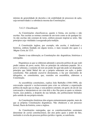 mínimo de generalidade de decisões e de estabilidade de processos de ação, 
cuja normatividade é a substância mesma das Constituições. 
7.4.2.2  Classificação 
As  Constituições  classificam­se,  quanto  à  forma,  em  escritas  e  não 
escritas. Nas escritas as normas constam de um texto como as de qualquer lei. 
As não escritas não constam de texto, embora possam inspirar­se neles. São 
princípios cuja vitalidade é assegurada pela tradição. 
A  Constituição  inglesa,  por  exemplo,  não  escrita,  é  tradicional  e 
histórica,  embora  fundada  em  alguns  textos,  o  mais  recuado  dos  quais  é  a 
Magna Carta, de 1215. 
Quanto à sua elaboração, as Constituições são: dogmáticas, históricas e 
outorgadas. 
Dogmáticas as que se elaboram adotando o preceito político de que todo 
poder  emana  do  povo,  assim,  fiéis  ao  princípio  da  soberania  popular.  Só  o 
povo é soberano, e somente ele tem um poder do qual não pode ser despojado, 
princípio  que  Sahid  Maluf  diz  ser  a  própria  soberania  em  ação,  o  poder 
constituinte.  Não  podendo  exercê­lo  diretamente,  o  faz  por  intermédio  de 
delegados,  os  constituintes,  que,  reunidos  em  assembléia,  elaboram  a 
Constituição. 
As  assembléias  constituintes,  explica  João  Barbalho  (1846­1909),  são 
convocadas  especial  e  exclusivamente  para  criar  ou  reformar  a  organização 
política da nação que as elege, e seus poderes constam, em geral, do ato de sua 
convocação e interpretam­se em vista dele e dos fins para os quais se reúnem. 
Assim,  seus poderes, a despeito da sua  latitude, são politicamente  limitados 
pelo sentido da sua própria missão. 
As Constituições históricas têm origem eminentemente popular, mais do 
que  as  próprias  Constituições  dogmáticas.  Não  obedecem  a  um  processo 
formal, fluem da história, como a inglesa. 
As  Constituições  outorgadas,  que  os  constitucionalistas  costumam 
denominar  de  cartas  constitucionais,  são  atos  pelos  quais  o  poder  de  fato, 
instituído à revelia do processo político­jurídico vigente, se autolimita.
 