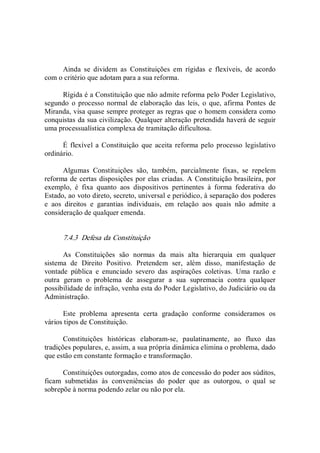 Ainda  se  dividem  as  Constituições  em  rígidas  e  flexíveis,  de  acordo 
com o critério que adotam para a sua reforma. 
Rígida é a Constituição que não admite reforma pelo Poder Legislativo, 
segundo  o processo normal de elaboração das leis,  o  que, afirma  Pontes de 
Miranda, visa quase sempre proteger as regras que o homem considera como 
conquistas da sua civilização. Qualquer alteração pretendida haverá de seguir 
uma processualística complexa de tramitação dificultosa. 
É flexível  a Constituição  que aceita  reforma pelo processo legislativo 
ordinário. 
Algumas  Constituições  são,  também,  parcialmente  fixas,  se  repelem 
reforma de certas disposições por elas criadas. A Constituição brasileira, por 
exemplo,  é  fixa  quanto  aos  dispositivos  pertinentes  à  forma  federativa  do 
Estado, ao voto direto, secreto, universal e periódico, à separação dos poderes 
e  aos  direitos  e  garantias  individuais,  em  relação  aos  quais  não  admite  a 
consideração de qualquer emenda. 
7.4.3  Defesa da Constituição 
As  Constituições  são  normas  da  mais  alta  hierarquia  em  qualquer 
sistema  de  Direito  Positivo.  Pretendem  ser,  além  disso,  manifestação  de 
vontade  pública  e  enunciado  severo  das  aspirações  coletivas.  Uma  razão  e 
outra  geram  o  problema  de  assegurar  a  sua  supremacia  contra  qualquer 
possibilidade de infração, venha esta do Poder Legislativo, do Judiciário ou da 
Administração. 
Este  problema  apresenta  certa  gradação  conforme  consideramos  os 
vários tipos de Constituição. 
Constituições  históricas  elaboram­se,  paulatinamente,  ao  fluxo  das 
tradições populares, e, assim, a sua própria dinâmica elimina o problema, dado 
que estão em constante formação e transformação. 
Constituições outorgadas, como atos de concessão do poder aos súditos, 
ficam  submetidas  às  conveniências  do  poder  que  as  outorgou,  o  qual  se 
sobrepõe à norma podendo zelar ou não por ela.
 