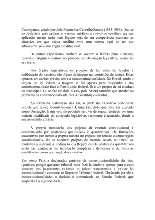 Countryman, citado por João Manuel de Carvalho Santos (1895­1956). Ora, se 
ao Judiciário cabe aplicar as normas jurídicas e dirimir os conflitos que sua 
aplicação  enseja,  nada  mais  lógicos  seja  de  sua  competência  examinar  as 
situações  em  que  exista  conflito  entre  uma  norma  legal  ou  um  ato 
administrativo e uma regra constitucional. 
De  outros  expedientes  também  se  socorre  o  Direito  para  o  mesmo 
resultado. Alguns situam­se no processo de elaboração legislativa, outros no 
seu termo. 
Nos  órgãos  legislativos,  os  projetos  de  lei,  antes  de  levados  à 
deliberação do plenário, são objeto de triagem nas comissões de justiça. Estas 
opinam, em caráter prévio, sobre a sua constitucionalidade. No Brasil, sendo o 
projeto  de  lei  federal,  a  triagem  se  faz  apenas  para  resguardar  a  sua 
constitucionalidade face à Constituição federal. Se é um projeto de lei estadual 
ou municipal, ela se faz em dois níveis, pois haverá também que atender ao 
problema da constitucionalidade face à Constituição estadual. 
Ao  termo  da  elaboração  das  leis,  o  chefe  do  Executivo  pode  vetar 
projeto  que  repute  inconstitucional.  É  uma  faculdade  que  deve  ser  exercida 
como obrigação. E um veto só podendo ser, via de regra, rejeitado por uma 
maioria  qualificada  do  colegiado  legislativo,  raramente  é  recusado,  donde  a 
sua assinalada eficácia. 
A  própria  tramitação  dos  projetos  de  emenda  constitucional  é 
desestimulada  por  obstáculos  qualitativos  e  quantitativos.  Há  limitações 
qualitativas pertinentes à própria matéria do projeto: em relação a certas regras 
constitucionais,  não  se  admitem  projetos  de  emenda;  assim,  no  Brasil,  os 
tendentes a suprimir a  Federação e a República. Os obstáculos quantitativos 
estão  nas  exigências  de  tramitação  complexa  e  demorada  e  de  maiorias 
qualificadas para a aprovação das emendas. 
Em  nosso  País,  a  declaração  genérica  de  inconstitucionalidade  das  leis, 
(genérica porque qualquer tribunal pode fazê­la, embora apenas para o caso 
concreto  em  julgamento,  podendo  os  juizes  recusarem­se  a  aplicar  lei 
inconstitucional), compete ao Supremo Tribunal Federal. Declarada por ele a 
inconstitucionalidade,  a  decisão  é  comunicada  ao  Senado  Federal,  que 
suspenderá a vigência da lei.
 