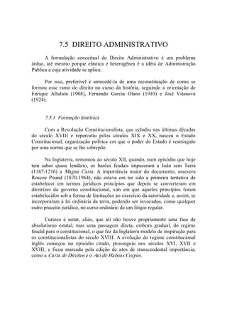 7.5  DIREITO ADMINISTRATIVO 
A  formulação  conceitual  do  Direito  Administrativo  é  um  problema 
árduo, até  mesmo  porque  elástica e heterogênea é  a idéia  de  Administração 
Pública a cuja atividade se aplica. 
Por  isso,  preferível  é  antecedê­la  de  uma  reconstituição  de  como  se 
formou esse ramo do direito  no curso da história,  seguindo a orientação de 
Enrique  Aftalión  (1908),  Fernando  Garcia  Olano  (1910)  e  José  Vilanova 
(1924). 
7.5.1  Formação histórica 
Com a  Revolução Constitucionalista, que eclodiu nas últimas décadas 
do  século  XVIII  e  repercutiu  pelos  séculos  XIX  e  XX,  nasceu  o  Estado 
Constitucional, organização política em que o poder do Estado é restringido 
por uma norma que se lhe sobrepõe. 
Na Inglaterra, remontou ao século XII, quando, num episódio que hoje 
tem  sabor  quase  lendário,  os  barões  feudais  impuseram  a  João  sem  Terra 
(1167­1216)  a  Magna  Carta.  A  importância  maior  do  documento,  assevera 
Roscoe  Pound  (1870­1964),  não  estava  em  ter  sido  a  primeira  tentativa  de 
estabelecer  em  termos  jurídicos  princípios  que  depois  se  converteram  em 
diretrizes  do  governo  constitucional,  sim  em  que  aqueles  princípios  foram 
estabelecidos sob a forma de limitações ao exercício da autoridade e, assim, se 
incorporaram à lei ordinária da terra, podendo ser invocados, como qualquer 
outro preceito jurídico, no curso ordinário de um litígio regular. 
Curioso  é  notar,  aliás,  que  ali  não  houve  propriamente  uma  fase  de 
absolutismo  estatal,  mas  uma  passagem  direta,  embora  gradual,  do  regime 
feudal para o constitucional, o que fez da Inglaterra modelo de inspiração para 
os constitucionalistas do século XVIII. A evolução do regime constitucional 
inglês  começou  no  episódio  citado,  prosseguiu  nos  séculos  XVI,  XVII  e 
XVIII,  e  ficou  marcada  pela  edição  de  atos  de  transcendental  importância, 
como a Carta de Direitos e o Ato de Habeas Corpus.
 