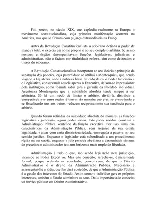 Foi,  porém,  no  século  XIX,  que  explodiu  realmente  na  Europa  o 
movimento  constitucionalista,  cuja  primeira  manifestação  ocorrera  na 
América, mas que se firmara com pujança extraordinária na França. 
Antes da Revolução Constitucionalista o  soberano  detinha o poder de 
maneira total, o exercia em nome próprio e ao seu completo arbítrio. Se acaso 
pessoas  e  órgãos  desempenhavam  funções  legislativas,  judiciárias  e 
administrativas, não o faziam por titularidade própria, sim como delegados e 
títeres do soberano. 
A Revolução Constitucionalista incorporou ao seu ideário o princípio da 
separação dos poderes, cuja paternidade se atribui a Montesquieu, que, tendo 
viajado à Inglaterra, onde a nobreza havia retirado do rei o Poder Judiciário e 
o Legislativo, conservando aquele apenas o Executivo, deixou­se impressionar 
pela instituição, como fórmula sábia para a garantia da liberdade individual. 
Acentuava  Montesquieu  que  a  autoridade  absoluta  tende  sempre  a  ser 
arbitrária.  Só  há  um  modo  de  limitar  o  arbítrio:  dividi­la,  distribuir  a 
competência por entre órgãos diversos, de maneira que eles, se controlando e 
se fiscalizando uns aos outros, reduzem reciprocamente sua tendência para o 
arbítrio. 
Quando foram retiradas da autoridade absoluta do monarca as funções 
legislativa  e  judiciária,  algum  poder  restou.  Este  poder  residual  constitui  a 
Administração  Pública,  conteúdo  da  função  executiva.  Por  isso,  uma  das 
características  da  Administração  Pública,  sem  prejuízo  da  sua  estrita 
legalidade, é atuar com certa discricionariedade, empregada a palavra no seu 
sentido jurídico. Enquanto o legislador está subordinado a um procedimento 
rígido na sua tarefa, enquanto o juiz procede obediente a determinado sistema 
de preceitos, o administrador tem um horizonte mais amplo de liberdade. 
Administração  é  tudo  o  que,  não  sendo  legislação  nem  jurisdição, 
incumbe  ao  Poder  Executivo.  Mas  este  conceito,  percebe­se,  é  meramente 
formal,  porque  redunda  na  conclusão,  pouco  clara,  de  que  o  Direito 
Administrativo  é  o  direito  da  Administração  Pública.  Necessário  é 
acrescentar­lhe a idéia, que lhe dará conteúdo, de que a Administração Pública 
é a gestão dos interesses do Estado. Assim como o indivíduo gere os próprios 
interesses, também o Estado administra os seus. Daí a importância do conceito 
de serviço público em Direito Administrativo.
 
