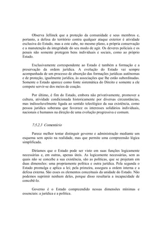 Observa  Jellinek  que  a  proteção  da  comunidade  e  seus  membros  e, 
portanto,  a  defesa  do  território  contra  qualquer  ataque  exterior  é  atividade 
exclusiva do Estado, mas a este cabe, no mesmo plano, a própria conservação 
e a manutenção da integridade do seu modo de agir. Os deveres policiais e os 
penais  não  somente  protegem  bens  individuais  e  sociais,  como  ao  próprio 
Estado. 
Exclusivamente  correspondente  ao  Estado  é  também  a  formação  e  a 
preservação  da  ordem  jurídica.  A  evolução  do  Estado  vai  sempre 
acompanhada de um processo de absorção das formações jurídicas autônomas 
e de proteção, igualmente jurídica, às associações que lhe estão subordinadas. 
Somente o Estado aparece como fonte sistemática do Direito e somente a ele 
compete servir­se dos meios de coação. 
Por  último,  é  fim  do  Estado, embora não privativamente,  promover a 
cultura,  atividade  condicionada  historicamente  por  diversas  circunstâncias, 
mas indissoluvelmente ligada ao sentido teleológico da sua existência, como 
pessoa  jurídica  soberana  que  favorece  os  interesses  solidários  individuais, 
nacionais e humanos na direção de uma evolução progressiva e comum. 
7.5.2.3  Comentário 
Parece  melhor tentar  distinguir  governo e administração  mediante  um 
esquema sem apoio na realidade,  mas que permite uma compreensão lógica 
simplificada. 
Diríamos  que  o  Estado  pode  ser  visto  em  suas  funções  logicamente 
necessárias  e,  em  outras,  apenas  úteis.  As  logicamente  necessárias,  sem  as 
quais  não  se concebe a sua existência, são as políticas, que se  projetam em 
duas dimensões:  uma propriamente política e  outra jurídica. Pela segunda o 
Estado  promulga e aplica  a  lei;  pela primeira, assegura a ordem interna e a 
defesa externa. São esses os elementos conceituais da unidade do Estado. Não 
podemos  suprimir  nenhum  deles,  porque  disso  resultaria  a  incapacidade  de 
concebê­lo. 
Governo  é  o  Estado  compreendido  nessas  dimensões  mínimas  e 
essenciais: a jurídica e a política.
 