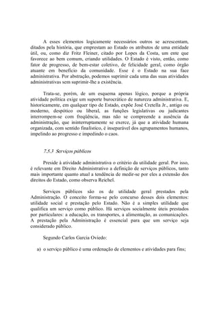 A  esses  elementos  logicamente  necessários  outros  se  acrescentam, 
ditados pela história, que emprestam ao Estado os atributos de uma entidade 
útil,  ou,  como  diz  Fritz  Fleiner,  citado  por  Lopes  da  Costa,  um  ente  que 
favorece  ao  bem comum,  criando utilidades. O  Estado  é  visto, então, como 
fator  de  progresso,  de  bem­estar  coletivo,  de  felicidade  geral,  como  órgão 
atuante  em  benefício  da  comunidade.  Esse  é  o  Estado  na  sua  face 
administrativa. Por abstração, podemos suprimir cada uma das suas atividades 
administrativas sem suprimir­lhe a existência. 
Trata­se,  porém,  de  um  esquema  apenas  lógico,  porque  a  própria 
atividade política exige um suporte burocrático de natureza administrativa. E, 
historicamente, em qualquer tipo de Estado, expõe José Cretella Jr., antigo ou 
moderno,  despótico  ou  liberal,  as  funções  legislativas  ou  judicantes 
interrompem­se  com  freqüência,  mas  não  se  compreende  a  ausência  da 
administração,  que  ininterruptamente  se  exerce,  já  que  a  atividade  humana 
organizada, com sentido finalístico, é inseparável dos agrupamentos humanos, 
impelindo ao progresso e impedindo o caos. 
7.5.3  Serviços públicos 
Preside à atividade administrativa o critério da utilidade geral. Por isso, 
é relevante em Direito Administrativo a definição de serviços públicos, tanto 
mais importante quanto atual a tendência de medir­se por eles a extensão dos 
direitos do Estado, como observa Reichel. 
Serviços  públicos  são  os  de  utilidade  geral  prestados  pela 
Administração.  O  conceito  forma­se  pelo  concurso  desses  dois  elementos: 
utilidade  social  e  prestação  pelo  Estado.  Não  é  a  simples  utilidade  que 
qualifica  um serviço  como  público.  Há  serviços socialmente úteis prestados 
por particulares: a educação, os transportes, a alimentação, as comunicações. 
A  prestação  pela  Administração  é  essencial  para  que  um  serviço  seja 
considerado público. 
Segundo Carlos Garcia Oviedo: 
a)  o serviço público é uma ordenação de elementos e atividades para fins;
 