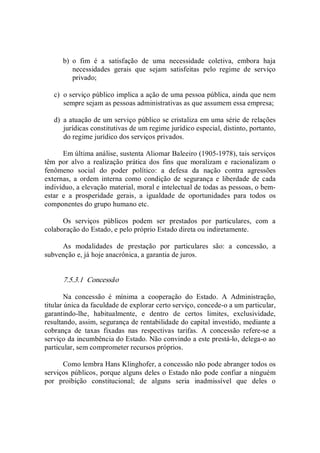 b)  o  fim  é  a  satisfação  de  uma  necessidade  coletiva,  embora  haja 
necessidades  gerais  que  sejam  satisfeitas  pelo  regime  de  serviço 
privado; 
c)  o serviço público implica a ação de uma pessoa pública, ainda que nem 
sempre sejam as pessoas administrativas as que assumem essa empresa; 
d)  a atuação de um serviço público se cristaliza em uma série de relações 
jurídicas constitutivas de um regime jurídico especial, distinto, portanto, 
do regime jurídico dos serviços privados. 
Em última análise, sustenta Aliomar Baleeiro (1905­1978), tais serviços 
têm  por  alvo  a  realização  prática  dos  fins  que  moralizam  e  racionalizam  o 
fenômeno  social  do  poder  político:  a  defesa  da  nação  contra  agressões 
externas,  a  ordem  interna  como  condição  de  segurança  e  liberdade  de  cada 
indivíduo, a elevação material, moral e intelectual de todas as pessoas, o bem­ 
estar  e  a  prosperidade  gerais,  a  igualdade  de  oportunidades  para  todos  os 
componentes do grupo humano etc. 
Os  serviços  públicos  podem  ser  prestados  por  particulares,  com  a 
colaboração do Estado, e pelo próprio Estado direta ou indiretamente. 
As  modalidades  de  prestação  por  particulares  são:  a  concessão,  a 
subvenção e, já hoje anacrônica, a garantia de juros. 
7.5.3.1  Concessão 
Na  concessão  é  mínima  a  cooperação  do  Estado.  A  Administração, 
titular única da faculdade de explorar certo serviço, concede­o a um particular, 
garantindo­lhe,  habitualmente,  e  dentro  de  certos  limites,  exclusividade, 
resultando, assim, segurança de rentabilidade do capital investido, mediante a 
cobrança  de  taxas  fixadas  nas  respectivas  tarifas.  A  concessão  refere­se  a 
serviço da incumbência do Estado. Não convindo a este prestá­lo, delega­o ao 
particular, sem comprometer recursos próprios. 
Como lembra Hans Klinghofer, a concessão não pode abranger todos os 
serviços públicos, porque alguns deles o Estado não pode confiar a ninguém 
por  proibição  constitucional;  de  alguns  seria  inadmissível  que  deles  o
 