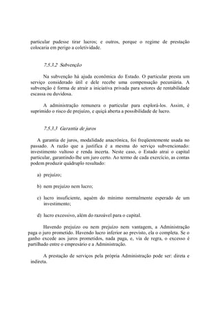 particular  pudesse  tirar  lucros;  e  outros,  porque  o  regime  de  prestação 
colocaria em perigo a coletividade. 
7.5.3.2  Subvenção 
Na subvenção há ajuda  econômica  do  Estado.  O particular  presta um 
serviço  considerado  útil  e  dele  recebe  uma  compensação  pecuniária.  A 
subvenção é forma de atrair a iniciativa privada para setores de rentabilidade 
escassa ou duvidosa. 
A  administração  remunera  o  particular  para  explorá­los.  Assim,  é 
suprimido o risco de prejuízo, e quiçá aberta a possibilidade de lucro. 
7.5.3.3  Garantia de juros 
A garantia de juros, modalidade anacrônica, foi freqüentemente usada no 
passado.  A  razão  que  a  justifica  é  a  mesma  do  serviço  subvencionado: 
investimento  vultoso  e  renda  incerta.  Neste  caso,  o  Estado  atrai  o  capital 
particular, garantindo­lhe um juro certo. Ao termo de cada exercício, as contas 
podem produzir quádruplo resultado: 
a)  prejuízo; 
b)  nem prejuízo nem lucro; 
c)  lucro  insuficiente,  aquém  do  mínimo  normalmente  esperado  de  um 
investimento; 
d)  lucro excessivo, além do razoável para o capital. 
Havendo  prejuízo  ou  nem  prejuízo  nem  vantagem,  a  Administração 
paga o juro prometido. Havendo lucro inferior ao previsto, ela o completa. Se o 
ganho  excede  aos  juros  prometidos,  nada  paga,  e,  via  de  regra,  o  excesso  é 
partilhado entre o empresário e a Administração. 
A prestação de serviços pela própria Administração pode ser: direta e 
indireta.
 