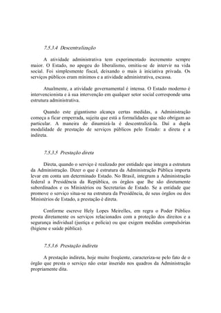 7.5.3.4  Descentralização 
A  atividade  administrativa  tem  experimentado  incremento  sempre 
maior.  O  Estado,  no  apogeu  do  liberalismo,  omitiu­se  de  intervir  na  vida 
social.  Foi  simplesmente  fiscal,  deixando  o  mais  à  iniciativa  privada.  Os 
serviços públicos eram mínimos e a atividade administrativa, escassa. 
Atualmente, a atividade governamental é intensa. O Estado moderno é 
intervencionista e à sua intervenção em qualquer setor social corresponde uma 
estrutura administrativa. 
Quando  este  gigantismo  alcança  certas  medidas,  a  Administração 
começa a ficar emperrada, sujeita que está a formalidades que não obrigam ao 
particular.  A  maneira  de  dinamizá­la  é  descentralizá­la.  Daí  a  dupla 
modalidade  de  prestação  de  serviços  públicos  pelo  Estado:  a  direta  e  a 
indireta. 
7.5.3.5  Prestação direta 
Direta, quando o serviço é realizado por entidade que integra a estrutura 
da Administração. Dizer o que é estrutura da Administração Pública importa 
levar em conta um determinado Estado. No Brasil, integram a Administração 
federal  a  Presidência  da  República,  os  órgãos  que  lhe  são  diretamente 
subordinados  e  os  Ministérios  ou  Secretarias  de  Estado.  Se  a  entidade  que 
promove o serviço situa­se na estrutura da Presidência, de seus órgãos ou dos 
Ministérios de Estado, a prestação é direta. 
Conforme  escreve  Hely  Lopes  Meirelles,  em  regra  o  Poder  Público 
presta diretamente os serviços  relacionados com  a  proteção  dos  direitos  e a 
segurança individual (justiça e polícia) ou que exigem medidas compulsórias 
(higiene e saúde pública). 
7.5.3.6  Prestação indireta 
A prestação indireta, hoje muito freqüente, caracteriza­se pelo fato de o 
órgão que presta o serviço não estar inserido nos quadros da  Administração 
propriamente dita.
 