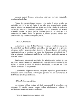 Assume  quatro  formas:  autarquias,  empresas  públicas,  sociedades 
anônimas e fundações. 
Todas  têm  características  comuns.  Uma  delas  é  serem  criadas  ou 
instituídas  por  força  de  lei.  Outra  é  que  elas  têm  personalidade  jurídica 
própria,  distinta  da  personalidade  da  pessoa  de  direito  público  à  qual  estão 
vinculadas. A natureza da sua personalidade varia. As autarquias são pessoas 
de  direito  público,  ao  passo  que  as  empresas  públicas,  as  fundações  e  as 
sociedades  de  capital  misto  são  pessoas  de  direito  privado,  embora  essa 
característica seja sempre dada apenas por lei. 
7.5.3.6.1  Autarquias 
A autarquia, na lição de Tito Prates da Fonseca, é uma forma específica 
da  capacidade  de  direito  público:  capacidade  de  reger  por  si  os  próprios 
interesses,  embora  estes  respeitem  também  ao  Estado.  Possui  patrimônio  e 
receita próprios, e os serviços que presta são tipicamente administrativos.  A 
palavra autarquia significa auto­suficiência. Um órgão é autárquico quando se 
basta a si mesmo. 
Distingue­se  das  demais  entidades  de  Administração  indireta  porque 
não presta serviço comercial, nem industrial, mas tipicamente administrativo. 
Apenas  o  Estado  ao  invés  de  prestá­lo  diretamente,  o  faz  por  um  órgão 
satélite, localizado na sua periferia. 
À semelhança do próprio Estado, tem poder impositivo, pode cobrar do 
particular, compulsoriamente, contribuições que a lei cria em seu benefício. E 
desfruta dos privilégios do Estado. 
7.5.3.6.2  Empresas públicas 
A  empresa  pública  pratica  atividade  empresarial,  à  semelhança  da 
particular.  É  pública  apenas  porque  realiza  administração  indireta.  A 
totalidade do seu capital pertence ao Estado. 
7.5.3.6.3  Sociedades de economia mista
 