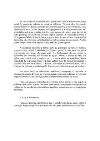 As sociedades de economia mista constituem solução interessante e hoje 
usual  de  prestação  indireta  de  serviços  públicos.  Themistocles  Cavalcanti, 
citando Reuter e Cheron, sustenta que, embora industriais ou comerciais, a sua 
destinação é social, o que importa nelas prepondere a presença do Estado. São 
sociedades  anônimas  criadas  por  lei,  cuja  maioria  de  ações,  com  direito  de 
voto, pertence ao Estado ou aos seus órgãos satélites. A sociedade anônima é 
de responsabilidade limitada, isto é, o patrimônio de seus sócios, denominados 
acionistas, não responde subsidiariamente pelos compromissos sociais. Assim, 
quem compra uma ação, apenas expõe a risco a quantia gasta. 
A  sociedade  anônima  é  forma  hábil  de  prestação  de  serviço  público, 
porque  o  seu  capital  é  dividido  em  frações  iguais,  a  cada  uma  das  quais 
corresponde  um  título,  chamado  ação.  As  deliberações  do  seu  corpo  de 
acionistas  são  tomadas  por  maioria  de  ações.  Assim,  o  titular  de  51%  das 
ações, sem possuir todo o capital, tem o controle pleno da sociedade. Numa 
sociedade de economia mista, o Estado detém mais da  metade do capital, o 
restante cabe aos particulares. O Estado, sem fazer investimento total, tem o 
controle da entidade e a colaboração dos recursos e dos interesses particulares. 
Por  outro  lado,  as  sociedades  anônimas  conseguem  a  captação  da 
pequena poupança. Pessoas de recursos parcos, que não poderiam investir em 
negócios próprios têm condições para comprar certo número de ações. 
Estas sociedades, chamadas de economia mista porque o seu capital é 
público e particular, podem funcionar obedientes a outros preceitos que não os 
ordinários da legislação comercial que regulam, genericamente, as sociedades 
anônimas. 
7.5.3.6.4  Fundações 
Fundação pública é patrimônio que o Estado constitui ao qual confere a 
condição de pessoa jurídica de direito privado, para a realização de certo fim.
 