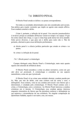 7.6  DIREITO PENAL 
O Direito Penal estuda os delitos e as penas correspondentes. 
Em todas as sociedades determinados atos são considerados anti­sociais. 
Sua prática  gera reação veemente que  impõe ao agente uma sanção aflitiva. 
Essa conduta constitui o delito. 
Crime é, portanto, a infração da lei penal. Um conceito jusnaturalístico 
é inviável, porque as entidades delituosas variam no tempo e no espaço. O que 
foi crime ontem não é hoje, e o que é crime hoje pode deixar de sê­lo amanhã. 
Entre  povos  diversos,  o  que  para  um  é  delito  para  outro  não  é.  Não  há 
portanto, alternativa para essas definições preliminares. 
a)  direito  penal é  a ciência jurídica particular que estuda  os  crimes e  as 
penas; 
b)  crime é a infração da lei penal. 
7.6.1  Direito penal e criminologia 
Cumpre distinguir entre  Direito  Penal  e  Criminologia, tanto  mais  quanto 
aquele está saturado da influência desta. 
O Direito Penal considera o crime  no plano normativo, como ato que 
não  deve  ser  praticado.  A  criminologia  o  considera  no  seu  aspecto 
naturalístico, como ato que é praticado. 
O Direito Penal vê no crime uma entidade abstrata: conduta punida por 
lei.  Mas,  por  trás  do  delito,  está  uma  criatura  real  de  carne  e  osso,  o 
delinqüente. Essa criatura, vista na sua conduta anti­social e nos fatores que a 
determinam,  é  estudada  pela  criminologia.  O  Direito  Penal  contata  com  o 
crime, a Criminologia, com o criminoso. Ao Direito Penal interessa a conduta 
criminosa  em  si  mesma.  À  Criminologia  essa  conduta  apenas  interessa 
enquanto sintomática de fatores que lhe permitem conhecer o delinqüente na 
sua  natureza  e  circunstâncias  da  sua  existência.  Na  singular  comparação  de 
Quintiliano Saldaña, aquele é um teatro, esta, um museu.
 