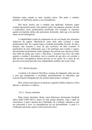 Podemos  matar  usando  os  mais  variados  meios.  Não  pode,  a  conduta, 
portanto, ser tipificada, apenas a sua conseqüência. 
Não  basta,  porém,  que  a  conduta  seja  tipificada.  Podemos  seguir 
conduta tipicamente penal e não praticar crime. Em algumas situações ela não 
é  antijurídica,  antes  juridicamente  justificada.  Por  exemplo,  se  matamos 
agindo em legítima defesa não praticamos homicídio, dado que a lei permite 
matar em tal contingência. 
A culpabilidade resulta do julgamento do ato em função dos elementos 
subjetivos  do  agente.  Manifesta­se  como  dolo,  dolo  eventual  e  culpa 
propriamente dita. Se o agente logra o resultado pretendido, há dolo. Se não o 
desejou,  mas  assumiu  o  risco  de  que  ocorresse,  há  dolo  eventual.  O 
proprietário de uma embarcação, que a faz naufragar para receber o seguro, 
não pretendeu propriamente matar qualquer das pessoas que estavam a bordo, 
mas sabia do perigo que corria a vida delas, e assumiu esse risco. Há culpa 
quando a conduta  é descuidosa, sem as cautelas  de  que deve ser cercada, e 
dela  provém  conseqüência  danosa  prevista  na  lei  penal.  Se  o  autor  de  ato 
previsto na lei penal procede sem culpabilidade, também não existe crime. 
7.6.3  Direito de punir 
A matéria é de natureza filosófica e emerge da indagação sobre por que 
e  com  que  fundamento  a  sociedade,  particularmente  os  indivíduos  que 
exercem funções delegadas por ela, podem impor penas e castigos? 
Dois critérios prevalecem na doutrina, segundo Galdino Siqueira e Paes 
Barreto: o absoluto e o relativo. 
7.6.3.1  Teorias absolutas 
Pelas  teorias  absolutas,  dentre  cujos  defensores  destacamos  Friedrich 
Julius  Stahl  (1802­1861)  e  Kant,  há  uma  justiça  absoluta,  valor  e  dado  de 
consciência, à qual o homem deve fidelidade. Se a infringe, submete­se, por 
ato  consciente  e  livre,  às  conseqüências  do  seu  procedimento.  A  pena  é  a 
retribuição merecida a quem viola um preceito ético.
 