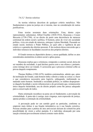 7.6.3.2  Teorias relativas 
As  teorias  relativas  descrêem  de  qualquer  critério  metafísico.  Não 
fundamentam a pena na justiça em si mesma, mas na consideração de outras 
justificativas. 
Estas  teorias  assumem  duas  orientações.  Uma,  dentre  cujos 
representantes  salientamos  Alfred  Fouillée  (1838­1912),  Rousseau  e  Cesare 
Beccaria  (1738­1794),  vê  no  direito  de  punir  uma  decorrência  da  natureza 
contratual da ordem social e política. O homem, antes de viver em sociedade 
política, vivia em estado de natureza, entregue à plena liberdade. Passando ao 
estado  social,  instituiu  o  Poder  Público,  ao  qual  cabe  a  vigilância  da  paz 
coletiva e a garantia dos direitos pessoais. É da essência dessa conversão que o 
indivíduo renuncie às faculdades executivas dos próprios direitos. 
O Estado tornou­se depositário destas e, nessa qualidade, define os atos 
considerados atentatórios à ordem social e aplica penas. 
Rousseau explica que o criminoso, rompendo o contrato social, deixa de 
ser membro da sociedade, à qual declara guerra com a sua ofensa e, portanto, 
como inimigo deve ser tratado. E acrescenta que o processo criminal colhe as 
provas daquele rompimento. 
Thomas Hobbes (1588­1679), também contratualista, admite que, antes 
da instituição do Estado, cada homem tinha o direito a todas as coisas e a fazer 
o  que  considerava  necessário  para  lográ­lo,  subjugando,  maltratando  ou 
matando outro homem. Instituída a sociedade política, os súditos despojaram­ 
se daquela faculdade e assim robusteceram a do governante que, remanescente 
único daquela titularidade, usa do direito próprio como lhe parece adequado 
para a conservação de todos. 
Outra orientação reconhece na pena um só fundamento; a prevenção da 
criminalidade. A pena não é castigo, nem vingança, nem expressão de justiça; 
apenas produz a contenção da criminalidade. 
A  prevenção  pode  ter  um  sentido  geral  ou  particular,  conforme  se 
empreste  mais  ênfase  à  sua  função  intimidativa  ou  à  sua  função  corretiva. 
Pessoas atraídas para a prática de atos anti­sociais deixam de cometê­los pela 
possibilidade  de  virem  a  sofrer  punição.  E  o  indivíduo  alcançado  por  uma 
sanção criminal provavelmente temerá cometer outro delito.
 