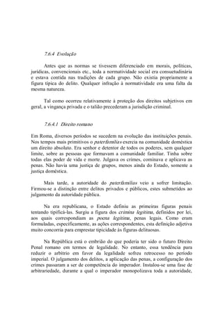 7.6.4  Evolução 
Antes  que  as  normas  se  tivessem  diferenciado  em  morais,  políticas, 
jurídicas, convencionais etc., toda a normatividade social era consuetudinária 
e  estava  contida  nas  tradições  de  cada  grupo.  Não  existia  propriamente  a 
figura  típica  do  delito.  Qualquer  infração  à  normatividade  era  uma  falta  da 
mesma natureza. 
Tal como ocorreu relativamente à proteção dos direitos subjetivos em 
geral, a vingança privada e o talião precederam a jurisdição criminal. 
7.6.4.1  Direito romano 
Em Roma, diversos períodos se sucedem na evolução das instituições penais. 
Nos tempos mais primitivos o paterfamilias exercia na comunidade doméstica 
um direito absoluto. Era senhor e detentor de todos os poderes, sem qualquer 
limite,  sobre  as  pessoas  que  formavam  a  comunidade  familiar.  Tinha  sobre 
todas elas poder de vida e morte. Julgava os crimes, cominava e aplicava as 
penas. Não havia uma justiça de grupos,  menos ainda do Estado, somente a 
justiça doméstica. 
Mais  tarde,  a  autoridade  do  paterfamilias  veio  a  sofrer  limitação. 
Firmou­se a distinção entre delitos privados e públicos, estes submetidos ao 
julgamento da autoridade pública. 
Na  era  republicana,  o  Estado  definiu  as  primeiras  figuras  penais 
tentando tipificá­las. Surgiu a figura dos crimina  legitima, definidos por lei, 
aos  quais  correspondiam  as  poena  legitima,  penas  legais.  Como  eram 
formuladas, especificamente, as ações correspondentes, esta definição adjetiva 
muito concorria para emprestar tipicidade às figuras delituosas. 
Na República está o embrião do que poderia ter sido  o futuro Direito 
Penal  romano  em  termos  de  legalidade.  No  entanto,  essa  tendência  para 
reduzir  o  arbítrio  em  favor  da  legalidade  sofreu  retrocesso  no  período 
imperial. O julgamento dos delitos, a aplicação das penas, a configuração dos 
crimes passaram a ser de competência do imperador. Instalou­se uma fase de 
arbitrariedade,  durante  a  qual  o  imperador  monopolizava  toda  a  autoridade,
 