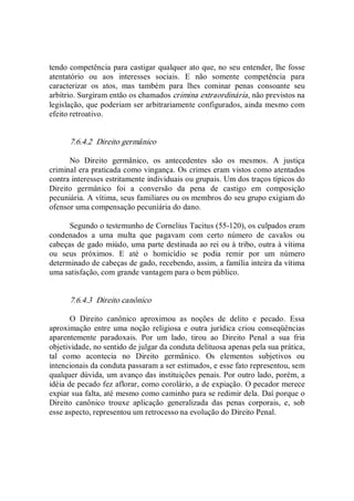 tendo competência para castigar qualquer ato que, no seu entender, lhe fosse 
atentatório  ou  aos  interesses  sociais.  E  não  somente  competência  para 
caracterizar  os  atos,  mas  também  para  lhes  cominar  penas  consoante  seu 
arbítrio. Surgiram então os chamados crimina extraordinária, não previstos na 
legislação, que poderiam ser arbitrariamente configurados, ainda mesmo com 
efeito retroativo. 
7.6.4.2  Direito germânico 
No  Direito  germânico,  os  antecedentes  são  os  mesmos.  A  justiça 
criminal era praticada como vingança. Os crimes eram vistos como atentados 
contra interesses estritamente individuais ou grupais. Um dos traços típicos do 
Direito  germânico  foi  a  conversão  da  pena  de  castigo  em  composição 
pecuniária. A vítima, seus familiares ou os membros do seu grupo exigiam do 
ofensor uma compensação pecuniária do dano. 
Segundo o testemunho de Cornelius Tacitus (55­120), os culpados eram 
condenados  a  uma  multa  que  pagavam  com  certo  número  de  cavalos  ou 
cabeças de gado miúdo, uma parte destinada ao rei ou à tribo, outra à vítima 
ou  seus  próximos.  E  até  o  homicídio  se  podia  remir  por  um  número 
determinado de cabeças de gado, recebendo, assim, a família inteira da vítima 
uma satisfação, com grande vantagem para o bem público. 
7.6.4.3  Direito canônico 
O  Direito  canônico  aproximou  as  noções  de  delito  e  pecado.  Essa 
aproximação entre uma noção religiosa e outra jurídica criou conseqüências 
aparentemente  paradoxais.  Por  um  lado,  tirou  ao  Direito  Penal  a  sua  fria 
objetividade, no sentido de julgar da conduta delituosa apenas pela sua prática, 
tal  como  acontecia  no  Direito  germânico.  Os  elementos  subjetivos  ou 
intencionais da conduta passaram a ser estimados, e esse fato representou, sem 
qualquer dúvida, um avanço das instituições penais. Por outro lado, porém, a 
idéia de pecado fez aflorar, como corolário, a de expiação. O pecador merece 
expiar sua falta, até mesmo como caminho para se redimir dela. Daí porque o 
Direito  canônico  trouxe  aplicação  generalizada  das  penas  corporais,  e,  sob 
esse aspecto, representou um retrocesso na evolução do Direito Penal.
 