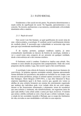 2.1  FATO SOCIAL 
Estudaremos o fato social em três partes. Na primeira determinaremos a 
noção  estrita  da  significação  de  social.  Na  Segunda,  apresentaremos  o  seu 
conceito. Na terceira, analisaremos a sua natureza, considerando a diversidade 
doutrinária sobre a matéria. 
2.1.1  Noção de social 
Fato social é um fato humano, ao qual qualificamos de social, tema de 
uma  ciência própria, a sociologia. O vocábulo social é perfeitamente distinto 
do  vocábulo  plural.  É  necessário  que  à  pluralidade  se  acrescente  algo  mais 
para que seja considerada manifestação social. 
É  de  rejeitar,  portanto,  qualquer  tendência  espúria,  já  antes 
eventualmente  manifestada  no  decurso  da  história  da  sociologia,  tendente  a 
ver  o  social  como  uma  categoria  do  ser,  presente  em  qualquer  realidade, 
desde a intra­atômica até a dos sistemas estelares. 
O  fenômeno  social  é  conduta.  Conduzir­se  implica  uma  atitude.  Ora, 
somente os seres dotados de psiquismo têm comportamento. Onde não existe 
psiquismo não há conduta. Logo, fato social é igual a fato social humano. 
A sociologia é uma ciência do homem, investiga processos humanos de 
convivência. As próprias supostas sociedades animais, algumas apresentando 
formas definidas de coexistência, não podem ser incluídas no seu campo, nem 
mesmo em áreas periféricas, porque os animais apenas coexistem, o que é um 
fato  biológico.  Henri  Bergson  (1859­1941),  a  cuja  obra  Edourard  le  Royu 
empresta  importância  igual  à  de  Kant,  escreve  que,  quando  nós  vemos  as 
abelhas de uma colméia formarem  um sistema  tão estreitamente organizado 
que  nenhum  dos  indivíduos  pode  viver  isolado  além  de  um  certo  tempo, 
mesmo  se  lhe  fornecermos  alimentação  e  alojamento,  temos  de  reconhecer 
que uma colméia é, realmente, não metaforicamente, um organismo único do 
qual cada abelha é uma célula unida a outras por laços invisíveis. O instinto 
que anima a abelha confunde­se com a foça de que a célula é animada. Logo, 
o estudo de tais sociedades incumbe à Biologia, que se ocupa dos fenômenos 
da vida, em todas as suas modalidades e sob todos os seus aspectos.
 