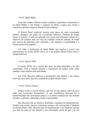 7.6.4.4  Idade Média 
Essas três caudais, Direito romano, canônico e germânico, encontram­se 
na  Idade  Média,  e  vão  formar  o  conjunto  de  idéias  e  regras  que  viriam  a 
constituir a primeira etapa do Direito Penal ocidental. 
O  Direito  Penal  medieval  marcou  uma  época  do  mais  consumado 
arbítrio.  Qualquer  ato  podia  ser  considerado  delituoso.  Símbolo  do  tempo 
foram as torturas. A pena era aplicada sem exame dos elementos subjetivos e 
objetivos da conduta, mas em  vista da condição social do  infrator, de modo 
que  variava  de  indivíduo  para  indivíduo  e  até  segundo  a  sensibilidade  e  o 
critério pessoal do julgador. 
Foi,  aliás,  o  barbarismo  da  Idade  Média  que  inspirou  a  escola  cujo 
aparecimento no século XVIII viria a ser o do próprio Direito Penal como o 
compreendemos. 
7.6.4.5  Século XVIII 
O  século  XVIII,  foi  o  século  das  luzes,  da  plena  liberdade  e  da  total 
contestação.  Nele  o  homem  afirmou  a  supremacia  da  própria  razão  sobre 
qualquer valor imposto pela autoridade. 
Em  1764,  Beccaria  publicou  a  monografia  Dos  Delitos  e  das  Penas, 
título que dava idéia clara do conteúdo do próprio Direito Penal. 
7.6.4.6  Escola clássica 
Surgia, assim, a escola clássica, que foi, na sua origem, antes de mais 
nada,  um  movimento  humanitário.  O  que  sensibilizou  Beccaria  foi  a 
monstruosidade das instituições penais e a aviltante condição do réu, despido 
de todos os direitos, submetido a todas as atrocidades. 
Mas Beccaria não se limitou a desfraldar a bandeira do humanitarismo. 
Fundou uma escola, clássica exatamente porque a ela corresponde a fundação 
do Direito Penal. Aliás, Beccaria não foi propriamente o seu fundador, porque 
sua  obra  foi  mais  de  um  filósofo  e  um  reformador  social  do  que  a  de  um
 