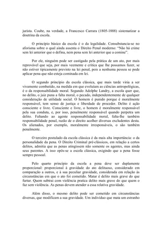jurista.  Coube,  na  verdade,  a  Francesco  Carrara  (1805­1888)  sistematizar  a 
doutrina da escola. 
O  princípio  básico  da  escola  é  o  da  legalidade.  Consubstancia­se  no 
aforisma sobre o qual ainda assenta o Direito Penal moderno: “Não há crime 
sem lei anterior que o defina, nem pena sem lei anterior que a comine”. 
Por ele, ninguém pode ser castigado pela prática de um ato, por mais 
reprovável que seja, por mais veemente e crítica que lhe possamos fazer, se 
não estiver tipicamente previsto na lei penal, pois a nenhuma pessoa se pode 
aplicar pena que não esteja cominada em lei. 
O  segundo  princípio  da  escola  clássica,  que  mais  tarde  viria  a  ser 
vivamente combatido, na medida em que evoluíam as ciências antropológicas, 
é o da responsabilidade moral. Segundo Adolphe Landry, a escola quer que, 
no delito, o juiz puna a falta moral, o pecado, independentemente de qualquer 
consideração  de  utilidade  social.  O  homem  é  punido  porque  é  moralmente 
responsável,  tem  senso  de  justiça  e  liberdade  de  proceder.  Delito  é  ação 
consciente  e  livre.  Consciente  e  livre,  o  homem  é  moralmente  responsável 
pela  sua  conduta,  e,  por  isso,  penalmente  responsável  quando  perpetra  um 
delito.  Faltando  ao  agente  responsabilidade  moral,  falta­lhe  também 
responsabilidade penal, razão de o direito acolher diversas excludentes desta. 
Os  alienados,  por  exemplo,  moralmente  irresponsáveis,  o  são  também 
penalmente. 
O terceiro postulado da escola clássica é da mais alta importância: o da 
personalidade da pena. O Direito Criminal pré­clássicos, em relação a certos 
delitos, admitia que as penas atingissem não somente os agentes, mas ainda 
seus  parentes.  A  isso  opôs­se  a  escola  clássica,  exigindo  que  a  pena  fosse 
sempre pessoal. 
Pelo  quarto  princípio  da  escola  a  pena  deve  ser  duplamente 
proporcional:  proporcional  à  gravidade  do  ato  delituoso,  considerado  em 
comparação a outros, e à sua peculiar  gravidade, considerada em relação às 
circunstâncias em que o ato foi cometido. Matar é delito mais grave do que 
furtar. Quem subtrai com violência pratica delito mais grave do que quem o 
faz sem violência. As penas devem atender a essa relativa gravidade. 
Além  disso,  o  mesmo  delito  pode  ser  cometido  em  circunstâncias 
diversas, que modificam a sua gravidade. Um indivíduo que mata um estranho
 