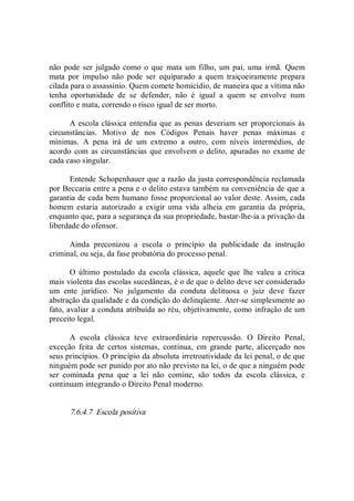 não  pode ser  julgado como o que  mata um filho, um pai, uma  irmã.  Quem 
mata  por  impulso  não  pode  ser  equiparado  a  quem  traiçoeiramente  prepara 
cilada para o assassínio. Quem comete homicídio, de maneira que a vítima não 
tenha  oportunidade  de  se  defender,  não  é  igual  a  quem  se  envolve  num 
conflito e mata, correndo o risco igual de ser morto. 
A escola clássica entendia que as penas deveriam ser proporcionais às 
circunstâncias.  Motivo  de  nos  Códigos  Penais  haver  penas  máximas  e 
mínimas.  A  pena  irá  de  um  extremo  a  outro,  com  níveis  intermédios,  de 
acordo com as circunstâncias que envolvem o delito, apuradas no exame de 
cada caso singular. 
Entende Schopenhauer que a razão da justa correspondência reclamada 
por Beccaria entre a pena e o delito estava também na conveniência de que a 
garantia de cada bem humano fosse proporcional ao valor deste. Assim, cada 
homem  estaria  autorizado  a  exigir  uma  vida  alheia  em  garantia  da  própria, 
enquanto que, para a segurança da sua propriedade, bastar­lhe­ia a privação da 
liberdade do ofensor. 
Ainda  preconizou  a  escola  o  princípio  da  publicidade  da  instrução 
criminal, ou seja, da fase probatória do processo penal. 
O  último  postulado  da  escola  clássica,  aquele  que  lhe  valeu  a  crítica 
mais violenta das escolas sucedâneas, é o de que o delito deve ser considerado 
um  ente  jurídico.  No  julgamento  da  conduta  delituosa  o  juiz  deve  fazer 
abstração da qualidade e da condição do delinqüente. Ater­se simplesmente ao 
fato, avaliar a conduta atribuída ao réu, objetivamente, como infração de um 
preceito legal. 
A  escola  clássica  teve  extraordinária  repercussão.  O  Direito  Penal, 
exceção  feita  de  certos  sistemas,  continua,  em  grande  parte,  alicerçado  nos 
seus princípios. O princípio da absoluta irretroatividade da lei penal, o de que 
ninguém pode ser punido por ato não previsto na lei, o de que a ninguém pode 
ser  cominada  pena  que  a  lei  não  comine,  são  todos  da  escola  clássica,  e 
continuam integrando o Direito Penal moderno. 
7.6.4.7  Escola positiva
 