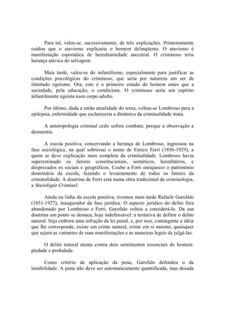 Para tal,  valeu­se,  sucessivamente, de  três explicações.  Primeiramente 
cuidou  que  o  atavismo  explicaria  o  homem  delinqüente.  O  atavismo  é 
manifestação  esporádica  de  hereditariedade  ancestral.  O  criminoso  teria 
herança atávica do selvagem. 
Mais  tarde,  valeu­se  do  infantilismo,  especialmente  para  justificar  as 
condições  psicológicas  do  criminoso,  que  seria  por  natureza  um  ser  de 
ilimitado  egoísmo.  Ora,  este  é  o  primeiro  estado  do  homem  antes  que  a 
sociedade,  pela  educação,  o  condicione.  O  criminoso  seria  um  espírito 
infantilmente egoísta num corpo adulto. 
Por último, dada a então atualidade do tema, voltou­se Lombroso para a 
epilepsia, enfermidade que esclareceria a dinâmica da criminalidade inata. 
A antoropologia criminal cedo sofreu combate, porque a observação a 
desmentia. 
A  escola  positiva,  conservando  a  herança  de  Lombroso,  ingressou  na 
fase  sociológica,  na  qual  sobressai  o  nome  de  Enrico  Ferri  (1856­1929),  a 
quem  se  deve  explicação  mais  completa  da  criminalidade.  Lombroso  havia 
superestimado  os  fatores  constitucionais,  somáticos,  hereditários,  e 
desprezados os sociais e geográficos. Coube a Ferri enriquecer o patrimônio 
doutrinário  da  escola,  fazendo  o  levantamento  de  todos  os  fatores  da 
criminalidade. A doutrina de Ferri está numa obra tradicional de criminologia, 
a Sociologia Criminal. 
Ainda na linha da escola positiva, tivemos mais tarde Rafaele Garofalo 
(1851­1927),  inaugurador  da  fase jurídica.  O aspecto  jurídico do delito fora 
abandonado  por  Lombroso  e  Ferri.  Garofalo  voltou  a  considerá­lo.  Da  sua 
doutrina um ponto se destaca, hoje indefensável: a tentativa de definir o delito 
natural. Seja embora uma infração da lei penal, e, por isso, contingente a idéia 
que lhe corresponde, existe um crime natural, crime em si mesmo, quaisquer 
que sejam as variantes de suas manifestações e as maneiras legais de julgá­las. 
O  delito  natural  atenta  contra  dois  sentimentos  essenciais  do  homem: 
piedade e probidade. 
Como  critério  de  aplicação  da  pena,  Garofalo  defendeu  o  da 
temibilidade. A pena não deve ser automaticamente quantificada, mas dosada
 