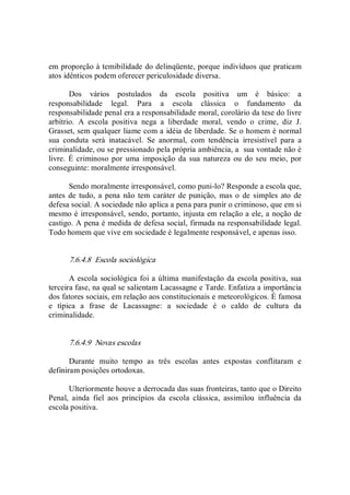 em proporção à temibilidade do delinqüente, porque indivíduos que praticam 
atos idênticos podem oferecer periculosidade diversa. 
Dos  vários  postulados  da  escola  positiva  um  é  básico:  a 
responsabilidade  legal.  Para  a  escola  clássica  o  fundamento  da 
responsabilidade penal era a responsabilidade moral, corolário da tese do livre 
arbítrio.  A  escola  positiva  nega  a  liberdade  moral,  vendo  o  crime,  diz  J. 
Grasset, sem qualquer liame com a idéia de liberdade. Se o homem é normal 
sua  conduta  será  inatacável.  Se  anormal,  com  tendência  irresistível  para  a 
criminalidade, ou se pressionado pela própria ambiência, a  sua vontade não é 
livre.  É criminoso por  uma  imposição da sua  natureza  ou  do seu  meio,  por 
conseguinte: moralmente irresponsável. 
Sendo moralmente irresponsável, como puni­lo? Responde a escola que, 
antes  de  tudo, a  pena não tem caráter de punição,  mas o de simples  ato de 
defesa social. A sociedade não aplica a pena para punir o criminoso, que em si 
mesmo é irresponsável, sendo, portanto, injusta em relação a ele, a noção de 
castigo. A pena é medida de defesa social, firmada na responsabilidade legal. 
Todo homem que vive em sociedade é legalmente responsável, e apenas isso. 
7.6.4.8  Escola sociológica 
A escola sociológica foi a última manifestação da escola positiva, sua 
terceira fase, na qual se salientam Lacassagne e Tarde. Enfatiza a importância 
dos fatores sociais, em relação aos constitucionais e meteorológicos. É famosa 
e  típica  a  frase  de  Lacassagne:  a  sociedade  é  o  caldo  de  cultura  da 
criminalidade. 
7.6.4.9  Novas escolas 
Durante  muito  tempo  as  três  escolas  antes  expostas  conflitaram  e 
definiram posições ortodoxas. 
Ulteriormente houve a derrocada das suas fronteiras, tanto que o Direito 
Penal,  ainda  fiel  aos  princípios  da  escola  clássica,  assimilou  influência  da 
escola positiva.
 