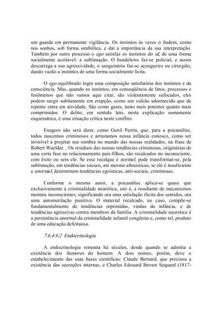 um guarda em permanente  vigilância.  Os instintos às  vezes o iludem, como 
nos  sonhos,  sob  forma  simbólica,  e  daí  a  importância  da  sua  interpretação. 
Também por outro processo o ego satisfaz os instintos do id, de uma forma 
socialmente  aceitável:  a  sublimação.  O  bandoleiro  faz­se  policial,  e  assim 
descarrega a sua agressividade, o sanguinário faz­se açougueiro ou cirurgião, 
dando vazão a instintos de uma forma socialmente lícita. 
O ego equilibrado logra uma composição satisfatória dos instintos e da 
consciência. Mas, quando os instintos, em conseqüência de fatos, processos e 
fenômenos  que  não  vamos  aqui  citar,  são  violentamente  sufocados,  eles 
podem surgir subitamente em erupção, como um vulcão adormecido que de 
repente entra em atividade. São como gases, tanto mais potentes quanto mais 
comprimidos.  O  delito,  em  sentido  lato,  nesta  explicação  sumamente 
esquemática, é uma situação crítica neste conflito. 
Exagero  não  será  dizer,  como  Genil  Perrin,  que,  para  a  psicanálise, 
todos  nascemos  criminosos  e  arrastamos  nossa  infância  conosco,  como  ser 
invisível a projetar sua sombra no mundo das nossas realidades, na frase de 
Robert Waelder. . Os resíduos das nossas tendências criminosas, originárias de 
uma certa fase no relacionamento pais­filhos, são recalcados no inconsciente, 
com êxito ou sem ele.  Se esse recalque é normal, pode transformar­se, pela 
sublimação, em tendências sociais, até mesmo altruísticas; se ele é insuficiente 
e anormal, determinam tendências egoísticas, anti­sociais, criminosas. 
Conforme  o  mesmo  autor,  a  psicanálise  aplica­se  quase  que 
exclusivamente à criminalidade neurótica, isto é, a resultante de mecanismos 
mentais inconscientes, significando ora uma satisfação ilícita dos sentidos, ora 
uma  automutilação  punitiva.  O  material  recalcado,  no  caso,  compõe­se 
fundamentalmente  de  tendências  reprimidas,  vindas  da  infância,  e  de 
tendências agressivas contra membros da família. A criminalidade neurótica é 
a persistência anormal da criminalidade infantil congênita e, como tal, produto 
de uma educação defeituosa. 
7.6.4.9.2  Endocrinologia 
A  endocrinologia  remonta  há  séculos,  desde  quando  se  admitia  a 
existência  dos  humores  do  homem.  A  dois  nomes,  porém,  deve  o 
estabelecimento  das  suas  bases  científicas:  Claude  Bernard,  que  precisou  a 
existência  das secreções internas, e Charles Edouard Brown Sequard (1817­
 
