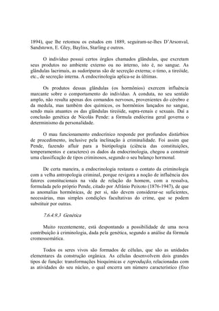 1894),  que  lhe  retomou  os  estudos  em  1889,  seguiram­se­lhes  D’Arsonval, 
Sandstown, E. Gley, Bayliss, Starling e outros. 
O  indivíduo  possui  certos  órgãos  chamados  glândulas,  que  excretam 
seus  produtos  no  ambiente  externo  ou  no  interno,  isto  é,  no  sangue.  As 
glândulas lacrimais, as sudoríparas são de secreção externa; o timo, a tireóide, 
etc., de secreção interna. A endocrinologia aplica­se às últimas. 
Os  produtos  dessas  glândulas  (os  hormônios)  exercem  influência 
marcante  sobre  o  comportamento  do  indivíduo.  A  conduta,  no  seu  sentido 
amplo, não resulta apenas dos comandos nervosos, provenientes do cérebro e 
da  medula,  mas  também  dos  químicos,  os  hormônios  lançados  no  sangue, 
sendo mais  atuantes os das glândulas  tireóide, supra­renais e  sexuais.  Daí a 
conclusão  genética  de  Nicolás  Pende:  a  fórmula  endócrina  geral  governa  o 
determinismo da personalidade. 
O  mau  funcionamento  endocrínico  responde  por  profundos  distúrbios 
de  procedimento,  inclusive  pela  inclinação  à  criminalidade.  Foi  assim  que 
Pende,  fazendo  afluir  para  a  biotipologia  (ciência  das  constituições, 
temperamentos e caracteres) os dados da endocrinologia, chegou a construir 
uma classificação de tipos criminosos, segundo o seu balanço hormonal. 
De certa maneira, a endocrinologia restaura o contato da criminologia 
com a velha antropologia criminal, porque revigora a noção de influência dos 
fatores  constitucionais  na  vida  de  relação  do  homem,  com  a  ressalva, 
formulada pelo próprio Pende, citado por Afrânio Peixoto (1876­1947), de que 
as  anomalias  hormônicas,  de  per  si,  não  devem  considerar­se  suficientes, 
necessárias,  mas  simples  condições  facultativas  do  crime,  que  se  podem 
substituir por outras. 
7.6.4.9.3  Genética 
Muito  recentemente,  está  despontando  a  possibilidade  de  uma  nova 
contribuição à criminologia, dada pela genética, segundo a análise da fórmula 
cromossomática. 
Todos  os  seres  vivos  são  formados  de  células,  que  são  as  unidades 
elementares  da  construção  orgânica.  As  células  desenvolvem  dois  grandes 
tipos de função: transformações bioquímicas e reprodução, relacionadas com 
as  atividades  do  seu  núcleo,  o  qual  encerra  um  número  característico  (fixo
 