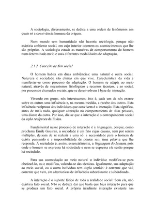 A sociologia, diversamente, se dedica a uma ordem de fenômenos aos 
quais só a convivência humana dá origem. 
Num  mundo  sem  humanidade  não  haveria  sociologia,  porque  não 
existiria ambiente social, em cujo interior ocorrem os acontecimentos que lhe 
são próprios. A sociologia estuda as maneiras de comportamento do homem 
num determinado meio e suas diferentes modalidades de adaptação. 
2.1.2  Conceito de fato social 
O  homem  habita  em  duas  ambiências:  uma  natural  e  outra  social. 
Natureza  e  sociedade  são  climas  em  que  vive.  Característica  da  vida  é 
manifestar­se  como  processo  de  adaptação.  O  homem  se  adapta  ao  meio 
natural, através de mecanismos fisiológicos e recursos técnicos, e  ao  social, 
por processos chamados sociais, que se desenvolvem à base de interação. 
Vivendo  em  grupo,  nós  interatuamos,  isto  é,  cada  um  de  nós  exerce 
sobre os outros uma influência e, na mesma medida, a recebe dos outros. Esta 
influência recíproca dos indivíduos que convivem é a interação. Esta significa, 
antes  de  mais  nada,  qualquer  alteração  no  comportamento  de  duas  pessoas, 
uma diante da outra. Por isso, diz­se que a interação é o correspondente social 
da ação recíproca da Física. 
Fundamental nesse processo de interação é a linguagem, porque, como 
proclama Émile Gouiran, a sociedade é um fato cujas causas, nem por serem 
múltiplas,  deixam  de  se  reduzir  a  uma  só:  a  necessidade  para  o  homem  de 
existir  pensando  e  a  impossibilidade  de  pensar  sem  uma  palavra  que  lhe 
responda. A sociedade é, assim, essencialmente, a linguagem do homem, pois 
onde o homem se expressa há sociedade e nem se expressa ele senão porque 
há sociedade. 
Para  sua  acomodação  ao  meio  natural  o  indivíduo  modifica­se  para 
obedecê­lo, ou o modifica, valendo­se das técnicas. Igualmente, sua adaptação 
ao  meio  social, ou a  outro  indivíduo tem  duplo sentido:  é corrente  que  vai, 
corrente que vem, em alternativas de influência subordinante e subordinada. 
A interação é o suporte fático de toda a realidade social. Sem ela, não 
existiria fato social. Não se deduza daí que basta que haja interação para que 
se  produza  um  fato  social.  A  própria  irradiante  interação  existente  nas
 