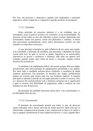 Por  isso,  um  processo  é  dispositivo,  quando  nele  prepondera  o  princípio 
dispositivo sobre o inquisitivo, e inquisitivo quando acontece inversamente. 
7.7.2.3  Oralidade 
Outro  princípio  do  processo  moderno  é  o  da  oralidade,  que  se 
contraporia, acaso a palavra existisse em vernáculo, ao da escrituralidade. No 
processo escrito todos os atos são reduzidos a peças escritas: depoimento das 
testemunhas,  laudos dos peritos, razões  dos  pleiteantes  e sentença.  A  tantos 
atos  processuais  acompanharão  outros  tantos  documentos  escritos  em  cujo 
conjunto se corporifica o processo. 
A esse princípio contrapõe­se, pela influência de um outro mais amplo, 
o da celeridade, o princípio da oralidade, que preconiza o abandono da forma 
escrita  pela  oral,  na  qual  se  ouvem  as  partes,  inquirem­se  as  testemunhas, 
sopesam­se  as  provas  e  prolata­se  a  sentença,  tudo  num  ato  apenas  oral, 
restando,  quando  muito,  para  efeito  de  prova  e  execução,  simples  notícia 
lacônica das ocorrências. 
A oralidade é de implantação difícil, até mesmo porque falta aos órgãos 
jurisdicionais uma infra­estrutura de equipamentos permitindo a sua adoção. 
Por  outro  lado,  a  oralidade  enfrenta  grave  obstáculo:  a  existência  de  dupla 
instância  processual.  Em  princípio,  as  decisões  dos  órgãos  jurisdicionais 
podem  ser revistas,  pelo  menos  uma  vez, por instância superior.  A  maneira 
pela qual se submete a decisão de um órgão judiciário a outro é o recurso. Ora, 
se o processo for exclusivamente oral, a instância ad quem, isto é, aquela para 
a  qual  se  recorre,  terá  dificuldade  de  julgamento,  dada  a  ausência  de  seus 
titulares aos atos do processo. 
Do princípio da oralidade decorrem outros dois: o da concentração e o 
da identidade física do juiz. 
7.7.2.4  Concentração 
O  princípio  da  concentração  postula  que  todos  os  atos  do  processo 
sejam realizados com o menor intervalo de tempo possível. Ideal seria que os 
interessados comparecessem perante o juiz, expusessem os fatos e as razões a 
que se apegam, produzissem as suas respectivas provas, e o juiz, julgado fatos,
 