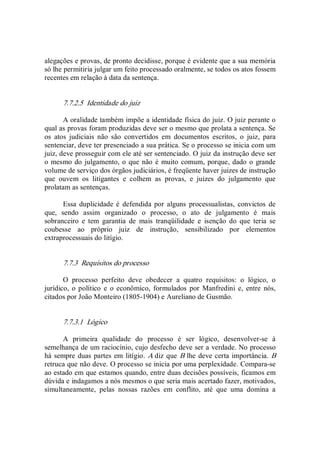 alegações e provas, de pronto decidisse, porque é evidente que a sua memória 
só lhe permitiria julgar um feito processado oralmente, se todos os atos fossem 
recentes em relação à data da sentença. 
7.7.2.5  Identidade do juiz 
A oralidade também impõe a identidade física do juiz. O juiz perante o 
qual as provas foram produzidas deve ser o mesmo que prolata a sentença. Se 
os  atos  judiciais  não  são  convertidos  em  documentos  escritos,  o  juiz,  para 
sentenciar, deve ter presenciado a sua prática. Se o processo se inicia com um 
juiz, deve prosseguir com ele até ser sentenciado. O juiz da instrução deve ser 
o mesmo do julgamento, o que não é muito comum, porque, dado o grande 
volume de serviço dos órgãos judiciários, é freqüente haver juizes de instrução 
que  ouvem  os  litigantes  e  colhem  as  provas,  e  juizes  do  julgamento  que 
prolatam as sentenças. 
Essa duplicidade é  defendida por  alguns  processualistas,  convictos  de 
que,  sendo  assim  organizado  o  processo,  o  ato  de  julgamento  é  mais 
sobranceiro  e  tem  garantia  de  mais  tranqüilidade  e  isenção  do  que  teria  se 
coubesse  ao  próprio  juiz  de  instrução,  sensibilizado  por  elementos 
extraprocessuais do litígio. 
7.7.3  Requisitos do processo 
O  processo  perfeito  deve  obedecer  a  quatro  requisitos:  o  lógico,  o 
jurídico,  o político e  o econômico,  formulados  por Manfredini  e,  entre nós, 
citados por João Monteiro (1805­1904) e Aureliano de Gusmão. 
7.7.3.1  Lógico 
A  primeira  qualidade  do  processo  é  ser  lógico,  desenvolver­se  à 
semelhança de um raciocínio, cujo desfecho deve ser a verdade. No processo 
há sempre duas partes em litígio. A diz que B lhe deve certa importância. B 
retruca que não deve. O processo se inicia por uma perplexidade. Compara­se 
ao estado em que estamos quando, entre duas decisões possíveis, ficamos em 
dúvida e indagamos a nós mesmos o que seria mais acertado fazer, motivados, 
simultaneamente,  pelas  nossas  razões  em  conflito,  até  que  uma  domina  a
 