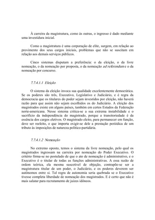 À carreira da magistratura, como às outras, o ingresso é dado mediante 
uma investidura inicial. 
Como a magistratura é uma corporação de elite, surgem, em relação ao 
provimento  dos  seus  cargos  iniciais,  problemas  que  não  se  suscitam  em 
relação aos demais serviços públicos. 
Cinco  sistemas  disputam  a  preferência:  o  da  eleição,  o  da  livre 
nomeação, o da nomeação por proposta, o da nomeação ad referendum e o da 
nomeação por concurso. 
7.7.4.1.1  Eleição 
O sistema da eleição invoca sua qualidade excelentemente democrática. 
Se  os  poderes  são  três,  Executivo,  Legislativo  e  Judiciário,  e  é  regra  da 
democracia que os titulares do poder sejam investidos por eleição, não haverá 
razão  para  que  assim  não  sejam  escolhidos  os  do  Judiciário.  A  eleição  dos 
magistrados existe em alguns países, também em certos Estados da Federação 
norte­americana.  Nesse  sistema  critica­se  a  sua  extrema  instabilidade  e  o 
sacrifício  da  independência  do  magistrado,  porque  a  transitoriedade  é  da 
essência dos cargos eletivos. O magistrado eleito, para permanecer em função, 
deve  ser  reeleito,  o  que  importa  exigir­se  dele  a  prestação  periódica  de  um 
tributo às imposições de natureza político­partidária. 
7.7.4.1.2  Nomeação 
No extremo oposto, temos o  sistema  da  livre  nomeação, pelo qual os 
magistrados  ingressam  na  carreira  por  nomeação  do  Poder  Executivo.  O 
critério firma­se no postulado de que o ato de nomeação é administrativo, e o 
Executivo  é  o  titular  de  todas  as  funções  administrativas.  A  essa  razão  de 
ordem  teórica,  ela  mesma  suscetível  de  objeção,  contrapõe­se  ser  a 
magistratura  titular  de  um  poder,  o  Judiciário,  e  os  poderes  deverem  ser 
autônomos  entre  si.  Tal  regra  de  autonomia  seria  quebrada  se  o  Executivo 
tivesse completa liberdade de nomeação dos magistrados. E é certo que não é 
mais salutar para recrutamento de juizes idôneos.
 