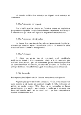 Há fórmulas ecléticas: a de nomeação por proposta e a de nomeação ad 
referendum. 
7.7.4.1.3  Nomeação por proposta 
Pelo  primeiro  sistema,  compete  ao  Executivo  nomear  os  magistrados 
por proposta dos próprios colegiados superiores da magistratura. A ele se opõe 
o comentário de que criaria uma espécie de magistratura em casta fechada. 
7.7.4.1.4  Nomeação ad referendum 
Ao sistema de nomeação pelo Executivo ad referendum do Legislativo, 
critica­se que subordina o juiz a conveniências políticas em dois níveis: o das 
conveniências do Executivo e do Legislativo. 
7.7.4.1.5  Concurso 
O  critério  que  parece  alvo  da  preferência  geral,  considerado 
tecnicamente  ótimo  e  democraticamente  salutar,  é  o  da  nomeação  por 
concurso, prova pública à qual tem acesso todos quantos não estejam privados 
de idoneidade moral. No concurso, os candidatos provam o seu tirocínio pela 
exibição de títulos, e a sua habilitação, pela prestação de provas intelectuais. 
7.7.4.2  Promoção 
Para a promoção dos juizes há dois critérios: merecimento e antigüidade. 
As promoções por merecimento, sem dúvida válidas, como em qualquer 
outra  carreira,  e  até  mesmo  em  qualquer  situação  da  vida,  pretendem  ser 
prêmio  ao  mérito  pessoal.  Além  disso,  se  as  promoções  se  fazem 
exclusivamente  pelo  mérito,  isso  estimula  o  magistrado  a  preservar  sua 
integridade moral e aperfeiçoar sua cultura, sem o que ficará estagnado nos 
quadros inferiores da carreira.
 