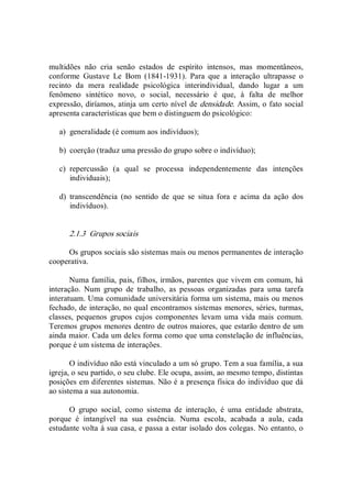 multidões  não  cria  senão  estados  de  espírito  intensos,  mas  momentâneos, 
conforme  Gustave  Le  Bom  (1841­1931).  Para  que  a  interação  ultrapasse  o 
recinto  da  mera  realidade  psicológica  interindividual,  dando  lugar  a  um 
fenômeno  sintético  novo,  o  social,  necessário  é  que,  à  falta  de  melhor 
expressão, diríamos, atinja um certo nível de densidade. Assim, o fato social 
apresenta características que bem o distinguem do psicológico: 
a)  generalidade (é comum aos indivíduos); 
b)  coerção (traduz uma pressão do grupo sobre o indivíduo); 
c)  repercussão  (a  qual  se  processa  independentemente  das  intenções 
individuais); 
d)  transcendência  (no  sentido  de  que  se  situa  fora  e  acima  da  ação  dos 
indivíduos). 
2.1.3  Grupos sociais 
Os grupos sociais são sistemas mais ou menos permanentes de interação 
cooperativa. 
Numa família, pais, filhos, irmãos, parentes que vivem em comum, há 
interação.  Num  grupo  de  trabalho,  as  pessoas  organizadas  para  uma  tarefa 
interatuam. Uma comunidade universitária forma um sistema, mais ou menos 
fechado, de interação, no qual encontramos sistemas menores, séries, turmas, 
classes,  pequenos  grupos cujos componentes levam  uma  vida  mais  comum. 
Teremos grupos menores dentro de outros maiores, que estarão dentro de um 
ainda maior. Cada um deles forma como que uma constelação de influências, 
porque é um sistema de interações. 
O indivíduo não está vinculado a um só grupo. Tem a sua família, a sua 
igreja, o seu partido, o seu clube. Ele ocupa, assim, ao mesmo tempo, distintas 
posições em diferentes sistemas. Não é a presença física do indivíduo que dá 
ao sistema a sua autonomia. 
O  grupo  social,  como  sistema  de  interação,  é  uma  entidade  abstrata, 
porque  é  intangível  na  sua  essência.  Numa  escola,  acabada  a  aula,  cada 
estudante volta à sua casa, e passa a estar isolado dos colegas. No entanto, o
 